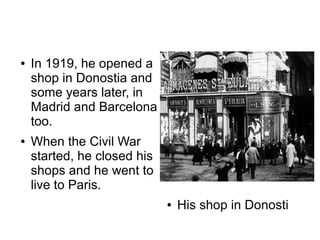 ●   In 1919, he opened a
    shop in Donostia and
    some years later, in
    Madrid and Barcelona
    too.
●   When the Civil War
    started, he closed his
    shops and he went to
    live to Paris.
                             ●   His shop in Donosti
 