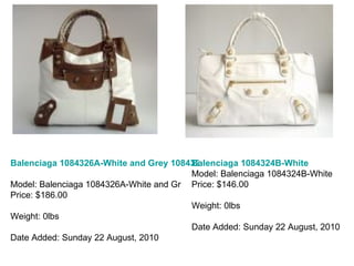 Balenciaga 1084326A-White and Grey 1084326A Model: Balenciaga 1084326A-White and Gr Price: $186.00 Weight: 0lbs Date Added: Sunday 22 August, 2010 Balenciaga 1084324B-White Model: Balenciaga 1084324B-White Price: $146.00 Weight: 0lbs Date Added: Sunday 22 August, 2010 