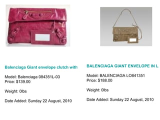 Balenciaga Giant envelope clutch with lace-light purple Model: Balenciaga 084351L-03 Price: $139.00 Weight: 0lbs Date Added: Sunday 22 August, 2010 BALENCIAGA GIANT ENVELOPE IN LEATHER LIGHT BROWN LO841351 BALENC Model: BALENCIAGA LO841351 Price: $188.00 Weight: 0lbs Date Added: Sunday 22 August, 2010 