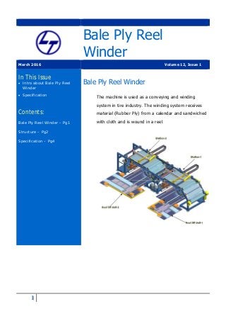 1
Bale Ply Reel
Winder
March 2016 Volume 12, Issue 1
In This Issue
 Intro about Bale Ply Reel
Winder
 Specification
Contents:
Bale Ply Reel Winder – Pg1
Structure – Pg2
Specification – Pg4
Bale Ply Reel Winder
The machine is used as a conveying and winding
system in tire industry. The winding system receives
material (Rubber Ply) from a calendar and sandwiched
with cloth and is wound in a reel.
 
