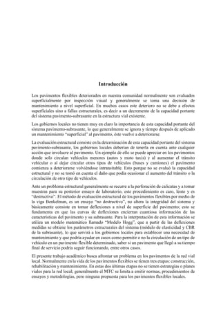 Introducción
Los pavimentos flexibles deteriorados en nuestra comunidad normalmente son evaluados
superficialmente por inspección visual y generalmente se toma una decisión de
mantenimiento a nivel superficial. En muchos casos este deterioro no se debe a efectos
superficiales sino a fallas estructurales, es decir a un decremento de la capacidad portante
del sistema pavimento-subrasante en la estructura vial existente.
Los gobiernos locales no tienen muy en claro la importancia de esta capacidad portante del
sistema pavimento-subrasante, lo que generalmente se ignora y tiempo después de aplicado
un mantenimiento “superficial” al pavimento, éste vuelve a deteriorarse.
La evaluación estructural consiste en la determinación de esta capacidad portante del sistema
pavimento-subrasante, los gobiernos locales deberían de tenerla en cuenta ante cualquier
acción que involucre al pavimento. Un ejemplo de ello se puede apreciar en los pavimentos
donde solo circulan vehículos menores (autos y moto taxis) y al aumentar el tránsito
vehicular o al dejar circular otros tipos de vehículos (buses y camiones) el pavimento
comienza a deteriorarse volviéndose intransitable. Esto porque no se evaluó la capacidad
estructural y no se tomó en cuenta el daño que podía ocasionar el aumento del tránsito o la
circulación de otro tipo de vehículos.
Ante un problema estructural generalmente se recurre a la perforación de calicatas y a tomar
muestras para su posterior ensayo de laboratorio, este procedimiento es caro, lento y es
“destructivo”. El método de evaluación estructural de los pavimentos flexibles por medio de
la viga Benkelman, es un ensayo “no destructivo”, no altera la integridad del sistema y
básicamente consiste en tomar deflexiones a nivel de superficie del pavimento; esto se
fundamenta en que las curvas de deflexiones encierran cuantiosa información de las
características del pavimento y su subrasante. Para la interpretación de esta información se
utiliza un modelo matemático llamado “Modelo Hogg”, que a partir de las deflexiones
medidas se obtiene los parámetros estructurales del sistema (módulo de elasticidad y CBR
de la subrasante), lo que servirá a los gobiernos locales para establecer una necesidad de
mantenimiento y que podría ayudar en casos como permitir o no la circulación de un tipo de
vehículo en un pavimento flexible determinado, saber si un pavimento que llegó a su tiempo
final de servicio podría seguir funcionando, entre otros casos.
El presente trabajo académico busca afrontar un problema en los pavimentos de la red vial
local. Normalmente en la vida de los pavimentos flexibles se tienen tres etapas: construcción,
rehabilitación y mantenimiento. En estas dos últimas etapas no se tienen estrategias o planes
viales para la red local; generalmente el MTC se limita a emitir normas, procedimientos de
ensayos y metodologías, pero ninguna propuesta para los pavimentos flexibles locales.
 