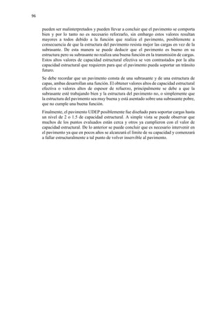 96
pueden ser malinterpretados y pueden llevar a concluir que el pavimento se comporta
bien y por lo tanto no es necesario reforzarlo, sin embargo estos valores resultan
mayores a todos debido a la función que realiza el pavimento, posiblemente a
consecuencia de que la estructura del pavimento resista mejor las cargas en vez de la
subrasante. De esta manera se puede deducir que el pavimento es bueno en su
estructura pero su subrasante no realiza una buena función en la transmisión de cargas.
Estos altos valores de capacidad estructural efectiva se ven contrastados por la alta
capacidad estructural que requieren para que el pavimento pueda soportar un tránsito
futuro.
Se debe recordar que un pavimento consta de una subrasante y de una estructura de
capas, ambas desarrollan una función. El obtener valores altos de capacidad estructural
efectiva o valores altos de espesor de refuerzo, principalmente se debe a que la
subrasante esté trabajando bien y la estructura del pavimento no, o simplemente que
la estructura del pavimento sea muy buena y está asentado sobre una subrasante pobre,
que no cumple una buena función.
Finalmente, el pavimento UDEP posiblemente fue diseñado para soportar cargas hasta
un nivel de 2 o 1.5 de capacidad estructural. A simple vista se puede observar que
muchos de los puntos evaluados están cerca y otros ya cumplieron con el valor de
capacidad estructural. De lo anterior se puede concluir que es necesario intervenir en
el pavimento ya que en pocos años se alcanzará el límite de su capacidad y comenzará
a fallar estructuralmente a tal punto de volver inservible al pavimento.
 