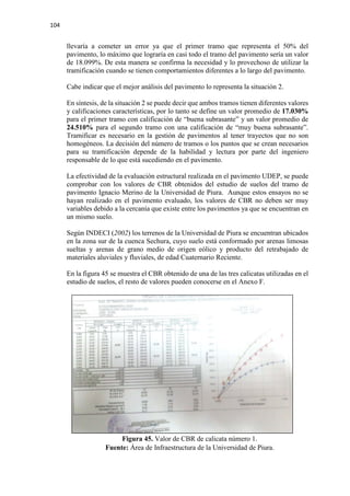 104
llevaría a cometer un error ya que el primer tramo que representa el 50% del
pavimento, lo máximo que lograría en casi todo el tramo del pavimento sería un valor
de 18.099%. De esta manera se confirma la necesidad y lo provechoso de utilizar la
tramificación cuando se tienen comportamientos diferentes a lo largo del pavimento.
Cabe indicar que el mejor análisis del pavimento lo representa la situación 2.
En síntesis, de la situación 2 se puede decir que ambos tramos tienen diferentes valores
y calificaciones características, por lo tanto se define un valor promedio de 17.030%
para el primer tramo con calificación de “buena subrasante” y un valor promedio de
24.510% para el segundo tramo con una calificación de “muy buena subrasante”.
Tramificar es necesario en la gestión de pavimentos al tener trayectos que no son
homogéneos. La decisión del número de tramos o los puntos que se crean necesarios
para su tramificación depende de la habilidad y lectura por parte del ingeniero
responsable de lo que está sucediendo en el pavimento.
La efectividad de la evaluación estructural realizada en el pavimento UDEP, se puede
comprobar con los valores de CBR obtenidos del estudio de suelos del tramo de
pavimento Ignacio Merino de la Universidad de Piura. Aunque estos ensayos no se
hayan realizado en el pavimento evaluado, los valores de CBR no deben ser muy
variables debido a la cercanía que existe entre los pavimentos ya que se encuentran en
un mismo suelo.
Según INDECI (2002) los terrenos de la Universidad de Piura se encuentran ubicados
en la zona sur de la cuenca Sechura, cuyo suelo está conformado por arenas limosas
sueltas y arenas de grano medio de origen eólico y producto del retrabajado de
materiales aluviales y fluviales, de edad Cuaternario Reciente.
En la figura 45 se muestra el CBR obtenido de una de las tres calicatas utilizadas en el
estudio de suelos, el resto de valores pueden conocerse en el Anexo F.
Figura 45. Valor de CBR de calicata número 1.
Fuente: Área de Infraestructura de la Universidad de Piura.
 
