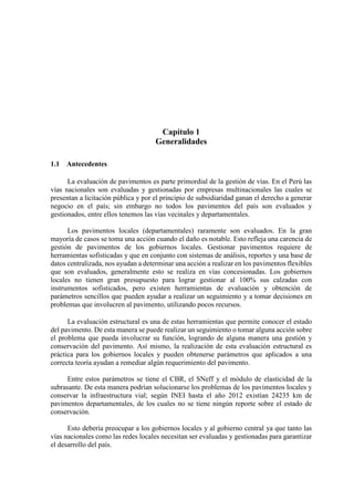 Capítulo 1
Generalidades
1.1 Antecedentes
La evaluación de pavimentos es parte primordial de la gestión de vías. En el Perú las
vías nacionales son evaluadas y gestionadas por empresas multinacionales las cuales se
presentan a licitación pública y por el principio de subsidiaridad ganan el derecho a generar
negocio en el país; sin embargo no todos los pavimentos del país son evaluados y
gestionados, entre ellos tenemos las vías vecinales y departamentales.
Los pavimentos locales (departamentales) raramente son evaluados. En la gran
mayoría de casos se toma una acción cuando el daño es notable. Esto refleja una carencia de
gestión de pavimentos de los gobiernos locales. Gestionar pavimentos requiere de
herramientas sofisticadas y que en conjunto con sistemas de análisis, reportes y una base de
datos centralizada, nos ayudan a determinar una acción a realizar en los pavimentos flexibles
que son evaluados, generalmente esto se realiza en vías concesionadas. Los gobiernos
locales no tienen gran presupuesto para lograr gestionar al 100% sus calzadas con
instrumentos sofisticados, pero existen herramientas de evaluación y obtención de
parámetros sencillos que pueden ayudar a realizar un seguimiento y a tomar decisiones en
problemas que involucren al pavimento, utilizando pocos recursos.
La evaluación estructural es una de estas herramientas que permite conocer el estado
del pavimento. De esta manera se puede realizar un seguimiento o tomar alguna acción sobre
el problema que pueda involucrar su función, logrando de alguna manera una gestión y
conservación del pavimento. Así mismo, la realización de esta evaluación estructural es
práctica para los gobiernos locales y pueden obtenerse parámetros que aplicados a una
correcta teoría ayudan a remediar algún requerimiento del pavimento.
Entre estos parámetros se tiene el CBR, el SNeff y el módulo de elasticidad de la
subrasante. De esta manera podrían solucionarse los problemas de los pavimentos locales y
conservar la infraestructura vial; según INEI hasta el año 2012 existían 24235 km de
pavimentos departamentales, de los cuales no se tiene ningún reporte sobre el estado de
conservación.
Esto debería preocupar a los gobiernos locales y al gobierno central ya que tanto las
vías nacionales como las redes locales necesitan ser evaluadas y gestionadas para garantizar
el desarrollo del país.
 