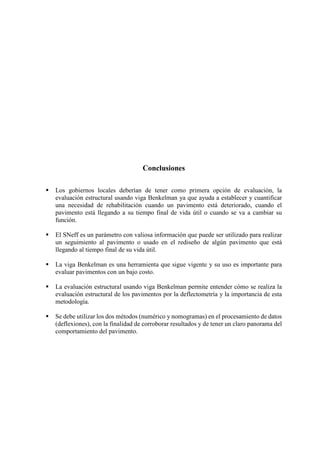 Conclusiones
 Los gobiernos locales deberían de tener como primera opción de evaluación, la
evaluación estructural usando viga Benkelman ya que ayuda a establecer y cuantificar
una necesidad de rehabilitación cuando un pavimento está deteriorado, cuando el
pavimento está llegando a su tiempo final de vida útil o cuando se va a cambiar su
función.
 El SNeff es un parámetro con valiosa información que puede ser utilizado para realizar
un seguimiento al pavimento o usado en el rediseño de algún pavimento que está
llegando al tiempo final de su vida útil.
 La viga Benkelman es una herramienta que sigue vigente y su uso es importante para
evaluar pavimentos con un bajo costo.
 La evaluación estructural usando viga Benkelman permite entender cómo se realiza la
evaluación estructural de los pavimentos por la deflectometría y la importancia de esta
metodología.
 Se debe utilizar los dos métodos (numérico y nomogramas) en el procesamiento de datos
(deflexiones), con la finalidad de corroborar resultados y de tener un claro panorama del
comportamiento del pavimento.
 