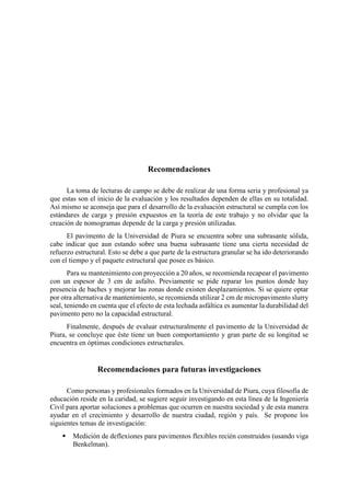 Recomendaciones
La toma de lecturas de campo se debe de realizar de una forma seria y profesional ya
que estas son el inicio de la evaluación y los resultados dependen de ellas en su totalidad.
Así mismo se aconseja que para el desarrollo de la evaluación estructural se cumpla con los
estándares de carga y presión expuestos en la teoría de este trabajo y no olvidar que la
creación de nomogramas depende de la carga y presión utilizadas.
El pavimento de la Universidad de Piura se encuentra sobre una subrasante sólida,
cabe indicar que aun estando sobre una buena subrasante tiene una cierta necesidad de
refuerzo estructural. Esto se debe a que parte de la estructura granular se ha ido deteriorando
con el tiempo y el paquete estructural que posee es básico.
Para su mantenimiento con proyección a 20 años, se recomienda recapear el pavimento
con un espesor de 3 cm de asfalto. Previamente se pide reparar los puntos donde hay
presencia de baches y mejorar las zonas donde existen desplazamientos. Si se quiere optar
por otra alternativa de mantenimiento, se recomienda utilizar 2 cm de micropavimento slurry
seal, teniendo en cuenta que el efecto de esta lechada asfáltica es aumentar la durabilidad del
pavimento pero no la capacidad estructural.
Finalmente, después de evaluar estructuralmente el pavimento de la Universidad de
Piura, se concluye que éste tiene un buen comportamiento y gran parte de su longitud se
encuentra en óptimas condiciones estructurales.
Recomendaciones para futuras investigaciones
Como personas y profesionales formados en la Universidad de Piura, cuya filosofía de
educación reside en la caridad, se sugiere seguir investigando en esta línea de la Ingeniería
Civil para aportar soluciones a problemas que ocurren en nuestra sociedad y de esta manera
ayudar en el crecimiento y desarrollo de nuestra ciudad, región y país. Se propone los
siguientes temas de investigación:
 Medición de deflexiones para pavimentos flexibles recién construidos (usando viga
Benkelman).
 