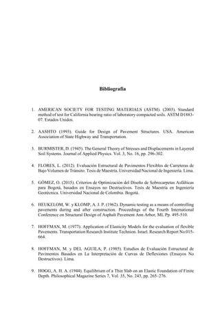 Bibliografía
1. AMERICAN SOCIETY FOR TESTING MATERIALS (ASTM). (2003). Standard
method of test for California bearing ratio of laboratory compacted soils. ASTM D1883-
07. Estados Unidos.
2. AASHTO (1993). Guide for Design of Pavement Structures. USA. American
Association of State Highway and Transportation.
3. BURMISTER, D. (1945). The General Theory of Stresses and Displacements in Layered
Soil Systems. Journal of Applied Physics. Vol. 3, No. 16, pp. 296-302.
4. FLORES, L. (2012). Evaluación Estructural de Pavimentos Flexibles de Carreteras de
Bajo Volumen de Tránsito. Tesis de Maestría. Universidad Nacional de Ingeniería. Lima.
5. GÓMEZ, O. (2015). Criterios de Optimización del Diseño de Sobrecarpetas Asfálticas
para Bogotá, basados en Ensayos no Destructivos. Tesis de Maestría en Ingeniería
Geotécnica. Universidad Nacional de Colombia. Bogotá.
6. HEUKELOM, W. y KLOMP, A. J. P. (1962). Dynamic testing as a means of controlling
pavements during and after construction. Proceedings of the Fourth International
Conference on Structural Design of Asphalt Pavement Ann Arbor, ML Pp. 495-510.
7. HOFFMAN, M. (1977). Application of Elasticity Models for the evaluation of flexible
Pavements. Transportation Research Institute Technion. Israel. Research Report No 015-
664.
8. HOFFMAN, M. y DEL AGUILA, P. (1985). Estudios de Evaluación Estructural de
Pavimentos Basados en La Interpretación de Curvas de Deflexiones (Ensayos No
Destructivos). Lima.
9. HOGG, A. H. A. (1944). Equilibrium of a Thin Slab on an Elastic Foundation of Finite
Depth. Philosophical Magazine Series 7, Vol. 35, No. 243, pp. 265–276.
 