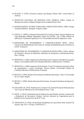 116
10. HUANG, Y. (1993). Pavement Analysis and Design. Prentice Hall. United States of
América.
11. INSTITUTO NACIONAL DE DEFENSA CIVIL (INDECI). (2002). Estudio de
Mecánica de Suelos y Mapa de Peligros de la Ciudad de Piura. Perú.
12. INTERNATIONAL SLURRY SURFACING ASSOCIATION (ISSA). (2005). Design
Technical Bulletins. Annapolis. Estados Unidos.
13. LEGUA, C. (2009). Evaluación Estructural de la Carretera Cañete Yauyos Chupaca con
Viga Benkelman Método Matemático Tramo km 69+000 - km 74+000. Informe de
Suficiencia. Facultad de Ingeniería Civil. Universidad Nacional de Ingeniería. Lima.
14. MINISTERIO DE TRANSPORTES Y COMUNICACIONES (MTC). (2014).
Consorcio de Rehabilitación Vial-Conrevial. Estudio de Rehabilitación de Carreteras en
el País. Volumen C.
15. MINISTERIO DE TRANSPORTES Y COMUNICACIONES (MTC). (2016). Manual
de Carreteras: Ensayos de Materiales. Ministerio de transportes y telecomunicaciones.
Perú. 1264 pp.
16. MONTEJO, A. (2001). Ingeniería de Pavimentos para Carreteras. Reimpresión segunda
edición. Universidad Católica de Colombia Ediciones y Publicaciones. Colombia.
17. MONTEJO, A. (2006). Ingeniería de Pavimentos. Tomo II: Evaluación estructural, obras
de mejoramiento y nuevas tecnologías. Tercera edición. Universidad Católica de
Colombia Ediciones y Publicaciones. Colombia.
18. REYES, F. (1999). Diseño de Pavimentos por Métodos Racionales. Tomo I. Universidad
de Los Andes. Bogotá.
19. REYES, F. (2003). Diseño Racional de Pavimentos. Escuela Colombiana de Ingeniería.
Bogotá.
20. SALGADO, M. (2016). Planificación y Gestión Vial. Gestión Privada de Infraestructura
Vial. Curso de Maestría de la Universidad de Piura. 73 pp.
21. SOTIL, A. (2016). Sistematización de Información sobre Diseño, Gestión, Construcción
y Reparación de Pavimentos Urbanos. Servicio Nacional de Capacitación para la
Industria de la Construcción. pp 46-52. Lima
22. TERAZAWA, K. (1926). An the Elastic Equilibrium of a semi-limite solid. Journal Coll
Science, lmp. Univ. of Tokyo. XXXVII Art. 7.
 