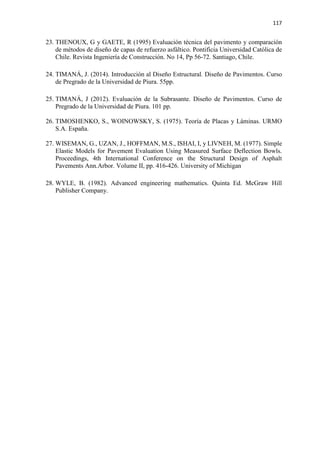 117
23. THENOUX, G y GAETE, R (1995) Evaluación técnica del pavimento y comparación
de métodos de diseño de capas de refuerzo asfáltico. Pontificia Universidad Católica de
Chile. Revista Ingeniería de Construcción. No 14, Pp 56-72. Santiago, Chile.
24. TIMANÁ, J. (2014). Introducción al Diseño Estructural. Diseño de Pavimentos. Curso
de Pregrado de la Universidad de Piura. 55pp.
25. TIMANÁ, J (2012). Evaluación de la Subrasante. Diseño de Pavimentos. Curso de
Pregrado de la Universidad de Piura. 101 pp.
26. TIMOSHENKO, S., WOINOWSKY, S. (1975). Teoría de Placas y Láminas. URMO
S.A. España.
27. WISEMAN, G., UZAN, J., HOFFMAN, M.S., ISHAI, I, y LIVNEH, M. (1977). Simple
Elastic Models for Pavement Evaluation Using Measured Surface Deflection Bowls.
Proceedings, 4th International Conference on the Structural Design of Asphalt
Pavements Ann.Arbor. Volume II, pp. 416-426. University of Michigan
28. WYLE, B. (1982). Advanced engineering mathematics. Quinta Ed. McGraw Hill
Publisher Company.
 
