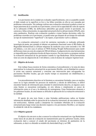 4
1.2 Justificación
Los pavimentos de la ciudad son evaluados superficialmente, esto es aceptable cuando
el daño notado en la superficie es leve o las fallas ocurridas en ella no son causadas por
problemas estructurales. Sin embargo realizar una evaluación estructural ayudaría a tener un
mejor panorama de lo ocurrido en el pavimento, a través de la capacidad del valor de soporte
de la subrasante (CBR), las deflexiones admisibles que puede resistir el pavimento, las
carencias y faltas estructurales, la capacidad estructural efectiva del pavimento (SNeff), entre
otros parámetros. Realizar esta evaluación ayudaría a tomar buenas decisiones sobre los
problemas ocurridos en el pavimento, se puede notar que después de un tiempo de realizado
un tipo de mantenimiento “superficial” o de reparo, el pavimento vuelve a dañarse.
La evaluación estructural a nivel de carreteras nacionales es realizada utilizando
tecnología de punta, por ejemplo al obtener un parámetro funcional como el IRI (Índice de
Rugosidad Internacional) se utilizan máquinas de medición cuyo costo asciende a los 100
mil dólares, o en otro caso el utilizar el FWD (Failing Weight Deflectometer) para medir
deflexiones tiene un costo de compra de 200 mil dólares, la adquisición de estas herramientas
es imposible para los gobiernos locales de bajos recursos. Por este motivo se propone realizar
la evaluación estructural de los pavimentos usando la viga Benkelman. Dicha herramienta
tiene un costo de adquisición de 2 mil dólares y está al alcance de cualquier régimen local.
1.3 Objetivo de la tesis
Este trabajo busca mostrar de forma sistemática el procedimiento y la toma de datos
para realizar la evaluación estructural de un pavimento flexible, con la finalidad de conocer
si existe una carencia estructural y concretar una intervención para salvaguardar los
pavimentos flexibles locales, que por mucho tiempo se encuentran sin rehabilitación y
mantenimiento.
Los procedimientos descritos en la literatura se encuentran limitados, pues en muchos
casos no se logra entender los procesos de medición y cálculo de deflexiones, es difícil
encontrar fuentes de información para entender lo anteriormente descrito, en algunos casos
estas fuentes se encuentran restringidas, en otro idioma o simplemente se carece de
información como es el uso y la obtención de nomogramas. Estas limitaciones alcanzan a
los gobiernos locales, de esta manera se dificulta la aplicación de la evaluación estructural a
la realidad.
El aporte de esta tesis frente a estas limitadas publicaciones radica en brindar
información detallada sobre la ejecución de la evaluación estructural, de una manera clara y
sin restricciones. Además ayuda a interpretar los resultados obtenidos de la evaluación
estructural para luego tomar una decisión respecto a los pavimentos flexibles y así mejorar
la calidad de vida de los ciudadanos.
1.3.1 Objetivo general
El objetivo de esta tesis es dar a conocer la evaluación estructural con viga Benkelman
como inicio de un plan de evaluación de mantenimiento para los gobiernos locales, dicha
evaluación dará a conocer el estado del pavimento en términos de parámetros de la
subrasante, es decir se obtendrá su módulo de elasticidad (Esg) y su CBR.
 