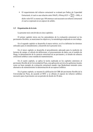 6
 El requerimiento del refuerzo estructural se evaluará por Índice de Capacidad
Estructural, el cual es una relación entre SNeff y SNreq (𝐼𝐼 𝐼𝐼𝐼𝐼 =
𝑆𝑆𝑆𝑆𝑒𝑒𝑒𝑒𝑒𝑒
𝑆𝑆𝑆𝑆𝑟𝑟𝑟𝑟𝑟𝑟
∗ 100), si
dicho valor ICE es menor que 100 entonces será necesario un refuerzo estructural
el cual se expresará en un espesor de asfalto.
1.5 Organización de la tesis
La presente tesis está divida en cinco capítulos.
El primer capítulo inicia con los antecedentes de la evaluación estructural en los
pavimentos flexibles, se mencionan los objetivos y la metodología empleada en este trabajo.
En el segundo capítulo se desarrolla el marco teórico, en él se definirán los términos
utilizados para el entendimiento y desarrollo de la presente tesis.
En el tercer capítulo se desarrolla el procedimiento adecuado para la medición de
lecturas de campo, el cálculo de deflexiones, el procesamiento de datos con el modelo de
Hogg, la determinación de la carencia estructural de un pavimento y el diseño de refuerzo
estructural asfáltico como medida de mantenimiento.
En el cuarto capítulo, se aplica la teoría explicada en los capítulos anteriores al
pavimento flexible de la Universidad de Piura, esta aplicación servirá a los gobiernos locales
como un buen ejemplo de evaluación estructural usando viga Benkelman teniendo como
alternativa de mantenimiento la determinación de un espesor asfáltico.
En el quinto capítulo, se muestra la calificación de CBR del pavimento flexible de la
Universidad de Piura, de acuerdo al MTC y se obtiene el espesor de refuerzo asfáltico
necesario para el pavimento con un periodo de diseño de 20 años.
 