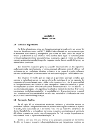 Capítulo 2
Marco teórico
2.1 Definición de pavimento
Se define al pavimento como un elemento estructural apoyado sobre un terreno de
fundación llamado subrasante (AASHTO, 1993). Está conformado por un conjunto de capas
de materiales seleccionados y superpuestos que reciben en forma directa las cargas de
tránsito y las trasmiten a cada estrato de forma disipada hasta llegar a la subrasante; todo
pavimento debe proporcionar una superficie de rodamiento, capaz de resistir los esfuerzos
cortantes y destructivos producidos por las cargas de tránsito durante su vida útil y tener un
adecuado funcionamiento.
Los parámetros necesarios para un adecuado funcionamiento son los siguientes:
anchura apropiada, trazo horizontal y vertical, adecuada adherencia entre el vehículo y el
pavimento aún en condiciones húmedas; resistencia a las cargas de tránsito, esfuerzos
cortantes y a la intemperie, además de contar con un buen drenaje y una visibilidad adecuada.
Los esfuerzos producidos por las cargas en el pavimento decrecen a medida que
aumenta la profundidad, es por eso que se colocan los materiales de mayor capacidad de
carga es decir los materiales de mayor calidad en las capas superiores y los de menor calidad
en las capas inferiores, esta división de capas corresponde a un factor económico, ya que se
busca reducir los esfuerzos entre cada capa con un mínimo espesor de cada una de ellas. La
resistencia de cada capa no solo depende de la calidad de material sino también de procesos
constructivos, siendo la compactación y la humedad factores de gran importancia ya que al
tener una estructura bien compactada a una adecuada humedad se evitarán deformaciones
producto de la consolidación por cargas.
2.2 Pavimentos flexibles
En el siglo XX se construyeron numerosas autopistas y carreteras basadas en
pavimentos flexibles, esto permitió desarrollar muchos criterios para determinar el espesor
de asfalto, fallas ocasionadas en el pavimento y una serie de parámetros en términos de
diseño. Hasta la fecha se ha logrado un incremento en técnicas constructivas y de tecnología
del asfalto, generalmente gracias a métodos empíricos. En Perú este tipo de pavimento se
empezó a usar desde la segunda década del siglo XX.
Como se sabe esta tesis está referida a una evaluación estructural en pavimentos
flexibles por lo que es necesario explicar detalladamente cada elemento que conforma un
 