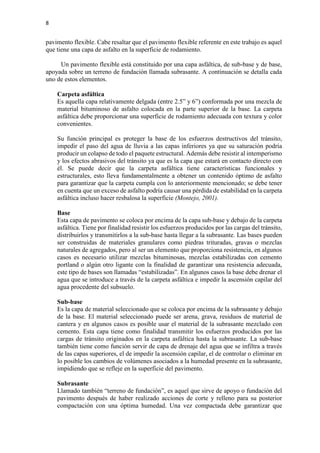 8
pavimento flexible. Cabe resaltar que el pavimento flexible referente en este trabajo es aquel
que tiene una capa de asfalto en la superficie de rodamiento.
Un pavimento flexible está constituido por una capa asfáltica, de sub-base y de base,
apoyada sobre un terreno de fundación llamada subrasante. A continuación se detalla cada
uno de estos elementos.
Carpeta asfáltica
Es aquella capa relativamente delgada (entre 2.5” y 6”) conformada por una mezcla de
material bituminoso de asfalto colocada en la parte superior de la base. La carpeta
asfáltica debe proporcionar una superficie de rodamiento adecuada con textura y color
convenientes.
Su función principal es proteger la base de los esfuerzos destructivos del tránsito,
impedir el paso del agua de lluvia a las capas inferiores ya que su saturación podría
producir un colapso de todo el paquete estructural. Además debe resistir al intemperismo
y los efectos abrasivos del tránsito ya que es la capa que estará en contacto directo con
él. Se puede decir que la carpeta asfáltica tiene características funcionales y
estructurales, esto lleva fundamentalmente a obtener un contenido óptimo de asfalto
para garantizar que la carpeta cumpla con lo anteriormente mencionado; se debe tener
en cuenta que un exceso de asfalto podría causar una pérdida de estabilidad en la carpeta
asfáltica incluso hacer resbalosa la superficie (Montejo, 2001).
Base
Esta capa de pavimento se coloca por encima de la capa sub-base y debajo de la carpeta
asfáltica. Tiene por finalidad resistir los esfuerzos producidos por las cargas del tránsito,
distribuirlos y transmitirlos a la sub-base hasta llegar a la subrasante. Las bases pueden
ser construidas de materiales granulares como piedras trituradas, gravas o mezclas
naturales de agregados, pero al ser un elemento que proporciona resistencia, en algunos
casos es necesario utilizar mezclas bituminosas, mezclas estabilizadas con cemento
portland o algún otro ligante con la finalidad de garantizar una resistencia adecuada,
este tipo de bases son llamadas “estabilizadas”. En algunos casos la base debe drenar el
agua que se introduce a través de la carpeta asfáltica e impedir la ascensión capilar del
agua procedente del subsuelo.
Sub-base
Es la capa de material seleccionado que se coloca por encima de la subrasante y debajo
de la base. El material seleccionado puede ser arena, grava, residuos de material de
cantera y en algunos casos es posible usar el material de la subrasante mezclado con
cemento. Esta capa tiene como finalidad transmitir los esfuerzos producidos por las
cargas de tránsito originados en la carpeta asfáltica hasta la subrasante. La sub-base
también tiene como función servir de capa de drenaje del agua que se infiltra a través
de las capas superiores, el de impedir la ascensión capilar, el de controlar o eliminar en
lo posible los cambios de volúmenes asociados a la humedad presente en la subrasante,
impidiendo que se refleje en la superficie del pavimento.
Subrasante
Llamado también “terreno de fundación”, es aquel que sirve de apoyo o fundación del
pavimento después de haber realizado acciones de corte y relleno para su posterior
compactación con una óptima humedad. Una vez compactada debe garantizar que
 