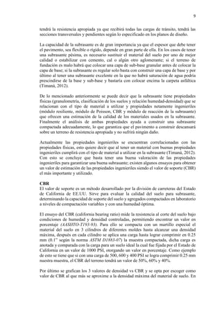 9
tendrá la resistencia apropiada ya que recibirá todas las cargas de tránsito, tendrá las
secciones transversales y pendientes según lo especificado en los planos de diseño.
La capacidad de la subrasante es de gran importancia ya que el espesor que debe tener
el pavimento, sea flexible o rígido, depende en gran parte de ella. En los casos de tener
una subrasante pésima, es necesario sustituir el material del suelo por uno de mejor
calidad o estabilizar con cemento, cal o algún otro aglomerante; si el terreno de
fundación es malo habrá que colocar una capa de sub-base granular antes de colocar la
capa de base; si la subrasante es regular solo basta con construir una capa de base y por
último al tener una subrasante excelente en la que no habrá saturación de agua podría
prescindirse de la base y sub-base y bastaría con colocar encima la carpeta asfáltica
(Timaná, 2012).
De lo mencionado anteriormente se puede decir que la subrasante tiene propiedades
físicas (granulometría, clasificación de los suelos y relación humedad-densidad) que se
relacionan con el tipo de material a utilizar y propiedades netamente ingenieriles
(módulo resiliente, módulo de Poisson, CBR y módulo de reacción de la subrasante)
que ofrecen una estimación de la calidad de los materiales usados en la subrasante.
Finalmente el análisis de ambas propiedades ayuda a construir una subrasante
compactada adecuadamente, lo que garantiza que el pavimento a construir descansará
sobre un terreno de resistencia apropiada y no sufrirá ningún daño.
Actualmente las propiedades ingenieriles se encuentran correlacionadas con las
propiedades físicas, esto quiere decir que al tener un material con buenas propiedades
ingenieriles cumplirá con el tipo de material a utilizar en la subrasante (Timaná, 2012).
Con esto se concluye que basta tener una buena valoración de las propiedades
ingenieriles para garantizar una buena subrasante; existen algunos ensayos para obtener
un valor de estimación de las propiedades ingenieriles siendo el valor de soporte (CBR)
el más importante y utilizado.
CBR
El valor de soporte es un método desarrollado por la división de carreteras del Estado
de California de EE.UU. Sirve para evaluar la calidad del suelo para subrasante,
determinando la capacidad de soporte del suelo y agregados compactados en laboratorio
a niveles de compactación variables y con una humedad óptima.
El ensayo del CBR (california bearing ratio) mide la resistencia al corte del suelo bajo
condiciones de humedad y densidad controladas, permitiendo encontrar un valor en
porcentaje (AASHTO-T193-93). Para ello se compacta con un martillo especial el
material del suelo en 3 cilindros de diferentes moldes hasta alcanzar una densidad
máxima, después en cada cilindro se aplica una carga hasta lograr comprimir en 0.25
mm (0.1” según la norma ASTM D1883-07) la muestra compactada, dicha carga es
anotada y comparada con la carga para un suelo ideal la cual fue fijada por el Estado de
California en un valor de 1000 PSI, otorgando un valor en porcentaje. Como ejemplo
de esto se tiene que si con una carga de 500, 600 y 400 PSI se logra comprimir 0.25 mm
nuestra muestra, el CBR del terreno tendrá un valor de 50%, 60% y 40%.
Por último se grafican los 3 valores de densidad vs CBR y se opta por escoger como
valor de CBR al que más se aproxime a la densidad máxima del material de suelo. En
 