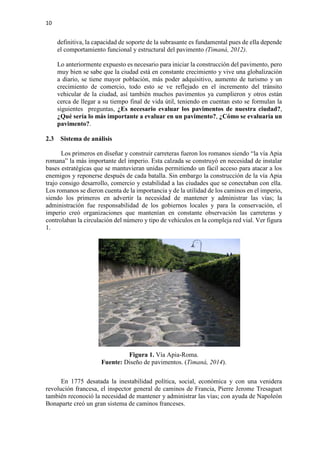 10
definitiva, la capacidad de soporte de la subrasante es fundamental pues de ella depende
el comportamiento funcional y estructural del pavimento (Timaná, 2012).
Lo anteriormente expuesto es necesario para iniciar la construcción del pavimento, pero
muy bien se sabe que la ciudad está en constante crecimiento y vive una globalización
a diario, se tiene mayor población, más poder adquisitivo, aumento de turismo y un
crecimiento de comercio, todo esto se ve reflejado en el incremento del tránsito
vehicular de la ciudad, así también muchos pavimentos ya cumplieron y otros están
cerca de llegar a su tiempo final de vida útil, teniendo en cuentan esto se formulan la
siguientes preguntas, ¿Es necesario evaluar los pavimentos de nuestra ciudad?,
¿Qué sería lo más importante a evaluar en un pavimento?, ¿Cómo se evaluaría un
pavimento?.
2.3 Sistema de análisis
Los primeros en diseñar y construir carreteras fueron los romanos siendo “la vía Apia
romana” la más importante del imperio. Esta calzada se construyó en necesidad de instalar
bases estratégicas que se mantuvieran unidas permitiendo un fácil acceso para atacar a los
enemigos y reponerse después de cada batalla. Sin embargo la construcción de la vía Apia
trajo consigo desarrollo, comercio y estabilidad a las ciudades que se conectaban con ella.
Los romanos se dieron cuenta de la importancia y de la utilidad de los caminos en el imperio,
siendo los primeros en advertir la necesidad de mantener y administrar las vías; la
administración fue responsabilidad de los gobiernos locales y para la conservación, el
imperio creó organizaciones que mantenían en constante observación las carreteras y
controlaban la circulación del número y tipo de vehículos en la compleja red vial. Ver figura
1.
Figura 1. Vía Apia-Roma.
Fuente: Diseño de pavimentos. (Timaná, 2014).
En 1775 desatada la inestabilidad política, social, económica y con una venidera
revolución francesa, el inspector general de caminos de Francia, Pierre Jerome Tresaguet
también reconoció la necesidad de mantener y administrar las vías; con ayuda de Napoleón
Bonaparte creó un gran sistema de caminos franceses.
 