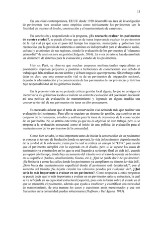 11
En una edad contemporánea, EE.UU desde 1920 desarrolló un área de investigación
de pavimentos para estudiar tanto empírica como teóricamente los pavimentos con la
finalidad de mejorar el diseño, construcción y el mantenimiento de carreteras.
En conclusión y respondiendo a la pregunta, ¿Es necesario evaluar los pavimentos
de nuestra ciudad?, se puede afirmar que es de suma importancia evaluar los pavimentos
de la red vial ya que con el paso del tiempo los imperios, monarquías y gobiernos han
reconocido que la gestión de carreteras o caminos es indispensable para el desarrollo social,
cultural y económico de sus regiones, siendo la evaluación de los pavimentos el “elemento
primordial” de análisis para su gestión (Salgado, 2016). En vista de esto se han desarrollado
un sinnúmero de sistemas para la evaluación y estudio de los pavimentos.
Hoy en Perú, se observa que muchas empresas multinacionales especialistas en
pavimentos impulsan proyectos y postulan a licitaciones de conservación vial debido al
trabajo que falta realizar en este ámbito y al buen negocio que representa. Sin embargo cabe
dejar en claro que esta conservación vial se da en pavimentos de integración nacional,
dejando la administración y la conservación de los pavimentos de las provincias y distritos
bajo responsabilidad de los gobiernos locales.
En la presente tesis no se pretende criticar gestión local alguna, lo que se persigue es
incentivar a los gobiernos locales a realizar un correcta evaluación del pavimento iniciando
así una política de evaluación de mantenimiento y logrando en alguna medida una
conservación vial de sus pavimentos sin tener un alto presupuesto.
Es necesario aclarar que el tema de conservación vial demanda más que realizar una
evaluación del pavimento. Para ello se requiere un sistema de gestión, que consiste en un
conjunto de herramientas, estudios y análisis para la toma de decisiones de la conservación
de un pavimento. No se detalla este tema ya que no es objetivo de este trabajo, pero sí se
propone a la evaluación estructural como el inicio de una política de evaluación para el
mantenimiento de los pavimentos de la comunidad.
Como bien se sabe, lo más importante antes de iniciar la construcción de un pavimento
es conocer el terreno de fundación donde se apoyará, la vida del pavimento depende mucho
de la calidad de la subrasante, razón por la cual se realiza un ensayo de “CBR” para avalar
que el pavimento cumplirá con lo esperado en el diseño, pero si se supone los casos de
pavimentos ya construidos en los que se está llegando a su tiempo final de vida útil, cuando
ya superó este tiempo, donde hay un aumento del tránsito o en el caso de ocurrir un deterioro
en su superficie (baches, ahuellamiento, fisuras, etc.); ¿Qué se puede decir del pavimento?,
¿Se limitaría a cerrar las calles donde los pavimentos ya cumplieron su tiempo de vida útil?,
¿Solo basta dar mantenimiento superficial donde el pavimento está deteriorado?; con el
aumento del tránsito ¿Se dejaría circular los vehículos pesados por cualquier vía?, ¿Qué
sería lo más importante a evaluar en un pavimento?. Como respuesta a estas preguntas
se puede decir que lo más importante a evaluar en un pavimento sería su estructura, la cual
se ve reflejada en su capacidad estructural (soporte), pues esta informa sobre el estado en el
que se encuentra el pavimento, además que ayuda a establecer y cuantificar una necesidad
de mantenimiento, de esta manera los casos y cuestiones antes mencionados y que son
frecuentes en la comunidad pueden solucionarse (Hoffman y Del Águila, 1985).
 