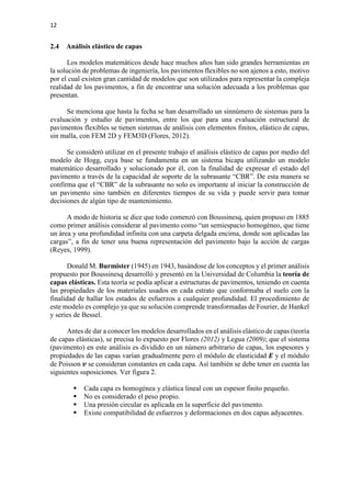 12
2.4 Análisis elástico de capas
Los modelos matemáticos desde hace muchos años han sido grandes herramientas en
la solución de problemas de ingeniería, los pavimentos flexibles no son ajenos a esto, motivo
por el cual existen gran cantidad de modelos que son utilizados para representar la compleja
realidad de los pavimentos, a fin de encontrar una solución adecuada a los problemas que
presentan.
Se menciona que hasta la fecha se han desarrollado un sinnúmero de sistemas para la
evaluación y estudio de pavimentos, entre los que para una evaluación estructural de
pavimentos flexibles se tienen sistemas de análisis con elementos finitos, elástico de capas,
sin malla, con FEM 2D y FEM3D (Flores, 2012).
Se consideró utilizar en el presente trabajo el análisis elástico de capas por medio del
modelo de Hogg, cuya base se fundamenta en un sistema bicapa utilizando un modelo
matemático desarrollado y solucionado por él, con la finalidad de expresar el estado del
pavimento a través de la capacidad de soporte de la subrasante “CBR”. De esta manera se
confirma que el “CBR” de la subrasante no solo es importante al iniciar la construcción de
un pavimento sino también en diferentes tiempos de su vida y puede servir para tomar
decisiones de algún tipo de mantenimiento.
A modo de historia se dice que todo comenzó con Boussinesq, quien propuso en 1885
como primer análisis considerar al pavimento como “un semiespacio homogéneo, que tiene
un área y una profundidad infinita con una carpeta delgada encima, donde son aplicadas las
cargas”, a fin de tener una buena representación del pavimento bajo la acción de cargas
(Reyes, 1999).
Donald M. Burmister (1945) en 1943, basándose de los conceptos y el primer análisis
propuesto por Boussinesq desarrolló y presentó en la Universidad de Columbia la teoría de
capas elásticas. Esta teoría se podía aplicar a estructuras de pavimentos, teniendo en cuenta
las propiedades de los materiales usados en cada estrato que conformaba el suelo con la
finalidad de hallar los estados de esfuerzos a cualquier profundidad. El procedimiento de
este modelo es complejo ya que su solución comprende transformadas de Fourier, de Hankel
y series de Bessel.
Antes de dar a conocer los modelos desarrollados en el análisis elástico de capas (teoría
de capas elásticas), se precisa lo expuesto por Flores (2012) y Legua (2009); que el sistema
(pavimento) en este análisis es dividido en un número arbitrario de capas, los espesores y
propiedades de las capas varían gradualmente pero el módulo de elasticidad 𝑬𝑬 y el módulo
de Poisson 𝒗𝒗 se consideran constantes en cada capa. Así también se debe tener en cuenta las
siguientes suposiciones. Ver figura 2.
 Cada capa es homogénea y elástica lineal con un espesor finito pequeño.
 No es considerado el peso propio.
 Una presión circular es aplicada en la superficie del pavimento.
 Existe compatibilidad de esfuerzos y deformaciones en dos capas adyacentes.
 