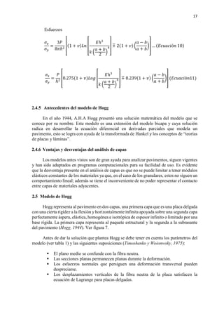 17
Esfuerzos
𝜎𝜎𝑥𝑥
𝜎𝜎𝑦𝑦
=
3𝑃𝑃
8𝜋𝜋ℎ2
�(1 + 𝑣𝑣)𝐿𝐿𝐿𝐿 �
𝐸𝐸ℎ3
𝑘𝑘 �
𝑎𝑎 + 𝑏𝑏
2
�
4� +� 2(1 + 𝑣𝑣) �
𝑎𝑎 − 𝑏𝑏
𝑎𝑎 + 𝑏𝑏
�� … (𝐸𝐸𝐸𝐸𝐸𝐸𝐸𝐸𝐸𝐸𝐸𝐸ó𝑛𝑛 10)
𝜎𝜎𝑥𝑥
𝜎𝜎𝑦𝑦
=
𝑃𝑃
ℎ2
�0.275(1 + 𝑣𝑣)𝐿𝐿𝐿𝐿𝐿𝐿 �
𝐸𝐸ℎ3
𝑘𝑘 �
𝑎𝑎 + 𝑏𝑏
2
�
4� +� 0.239(1 + 𝑣𝑣) �
𝑎𝑎 − 𝑏𝑏
𝑎𝑎 + 𝑏𝑏
�� (𝐸𝐸𝐸𝐸𝐸𝐸𝐸𝐸𝐸𝐸𝐸𝐸ó𝑛𝑛11)
2.4.5 Antecedentes del modelo de Hogg
En el año 1944, A.H.A Hogg presentó una solución matemática del modelo que se
conoce por su nombre. Este modelo es una extensión del modelo bicapa y cuya solución
radica en desarrollar la ecuación diferencial en derivadas parciales que modela un
pavimento, esto se logra con ayuda de la transformada de Hankel y los conceptos de “teorías
de placas y láminas”.
2.4.6 Ventajas y desventajas del análisis de capas
Los modelos antes vistos son de gran ayuda para analizar pavimentos, siguen vigentes
y han sido adaptados en programas computacionales para su facilidad de uso. Es evidente
que la desventaja presente en el análisis de capas es que no se puede limitar a tener módulos
elásticos constantes de los materiales ya que, en el caso de los granulares, estos no siguen un
comportamiento lineal; además se tiene el inconveniente de no poder representar el contacto
entre capas de materiales adyacentes.
2.5 Modelo de Hogg
Hogg representa al pavimento en dos capas, una primera capa que es una placa delgada
con una cierta rigidez a la flexión y horizontalmente infinita apoyada sobre una segunda capa
perfectamente áspera, elástica, homogénea e isotrópica de espesor infinito o limitado por una
base rígida. La primera capa representa al paquete estructural y la segunda a la subrasante
del pavimento (Hogg, 1944). Ver figura 7.
Antes de dar la solución que plantea Hogg se debe tener en cuenta los parámetros del
modelo (ver tabla 1) y las siguientes suposiciones (Timoshenko y Woionwsky, 1975):
 El plano medio se confunde con la fibra neutra.
 Las secciones planas permanecen planas durante la deformación.
 Los esfuerzos normales que persiguen una deformación transversal pueden
despreciarse.
 Los desplazamientos verticales de la fibra neutra de la placa satisfacen la
ecuación de Lagrange para placas delgadas.
 