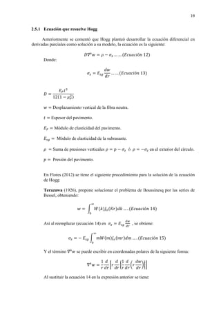 19
2.5.1 Ecuación que resuelve Hogg
Anteriormente se comentó que Hogg planteó desarrollar la ecuación diferencial en
derivadas parciales como solución a su modelo, la ecuación es la siguiente:
𝐷𝐷∇4
𝑤𝑤 = 𝜌𝜌 − 𝜎𝜎𝑧𝑧 … … (𝐸𝐸𝐸𝐸𝐸𝐸𝐸𝐸𝐸𝐸𝐸𝐸ó𝑛𝑛 12)
Donde:
𝜎𝜎𝑧𝑧 = 𝐸𝐸𝑠𝑠𝑠𝑠
𝑑𝑑𝑑𝑑
𝑑𝑑𝑑𝑑
… … (𝐸𝐸𝐸𝐸𝐸𝐸𝐸𝐸𝐸𝐸𝐸𝐸ó𝑛𝑛 13)
𝐷𝐷 =
𝐸𝐸𝑃𝑃 𝑡𝑡3
12(1 − 𝜇𝜇𝑃𝑃
2)
𝑤𝑤 = Desplazamiento vertical de la fibra neutra.
𝑡𝑡 = Espesor del pavimento.
𝐸𝐸𝑃𝑃 = Módulo de elasticidad del pavimento.
𝐸𝐸𝑠𝑠𝑠𝑠 = Módulo de elasticidad de la subrasante.
𝜌𝜌 = Suma de presiones verticales 𝜌𝜌 = 𝑝𝑝 − 𝜎𝜎𝑧𝑧 ó 𝜌𝜌 = −𝜎𝜎𝑧𝑧 en el exterior del círculo.
𝑝𝑝 = Presión del pavimento.
En Flores (2012) se tiene el siguiente procedimiento para la solución de la ecuación
de Hogg:
Terazawa (1926), propone solucionar el problema de Boussinesq por las series de
Bessel, obteniendo:
𝑤𝑤 = � 𝑊𝑊(𝑘𝑘)𝐽𝐽𝑜𝑜(𝐾𝐾𝐾𝐾)𝑑𝑑𝑑𝑑
∞
0
… . (𝐸𝐸𝐸𝐸𝐸𝐸𝐸𝐸𝐸𝐸𝐸𝐸ó𝑛𝑛 14)
Así al reemplazar (ecuación 14) en 𝜎𝜎𝑧𝑧 = 𝐸𝐸𝑠𝑠𝑠𝑠
𝑑𝑑𝑑𝑑
𝑑𝑑𝑑𝑑
, se obtiene:
𝜎𝜎𝑧𝑧 = − 𝐸𝐸𝑠𝑠𝑠𝑠 � 𝑚𝑚𝑚𝑚(𝑚𝑚)𝐽𝐽𝑜𝑜(𝑚𝑚𝑚𝑚)𝑑𝑑𝑑𝑑
∞
0
… . (𝐸𝐸𝐸𝐸𝐸𝐸𝐸𝐸𝐸𝐸𝐸𝐸ó𝑛𝑛 15)
Y el término ∇4
𝑤𝑤 se puede escribir en coordenadas polares de la siguiente forma:
∇4
𝑤𝑤 =
1
𝑟𝑟
𝑑𝑑
𝑑𝑑𝑑𝑑
�𝑟𝑟
𝑑𝑑
𝑑𝑑𝑑𝑑
�
1
𝑟𝑟
𝑑𝑑
𝑑𝑑𝑑𝑑
�𝑟𝑟
𝑑𝑑𝑑𝑑
𝑑𝑑𝑑𝑑
���
Al sustituir la ecuación 14 en la expresión anterior se tiene:
 