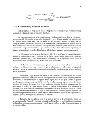 21
𝜙𝜙 �
𝑚𝑚ℎ
𝐿𝐿𝑜𝑜
� =
sinh 𝑚𝑚 . cosh 𝑚𝑚 +
𝑚𝑚
3 − 4𝜇𝜇0
𝑠𝑠𝑠𝑠𝑠𝑠ℎ2 𝑚𝑚 −
𝑚𝑚2
(3 − 4𝜇𝜇0)2
… … (𝐸𝐸𝐸𝐸𝐸𝐸𝐸𝐸𝐸𝐸𝐸𝐸ó𝑛𝑛 19)
2.5.2 Características y utilización del modelo
En este capítulo se precisa por qué se optó por el “Modelo de Hogg” como modelo de
evaluación estructural para pavimentos flexibles.
Los pavimentos tienen un comportamiento (performance) superficial y estructural,
durante su vida útil pueden sufrir fallas funcionales (superficiales) y fallas estructurales (en
el paquete estructural), este tipo de fallas en su estructura tienen influencia en su
comportamiento funcional e incitar a fallas superficiales, razón por la cual en esta tesis se
hace un llamado a la autoridades locales correspondientes, a utilizar y realizar una evaluación
estructural a los pavimentos antes de aplicar cualquier tipo de mantenimiento superficial, en
pavimentos que están llegando al final de su vida útil y en los casos antes mencionados.
Las fallas estructurales son producidas por falta de cohesión entre los materiales que
forman el paquete estructural “granular” de tal forma que no puede soportar las cargas de
tránsito y también por la falta de resistencia o deterioro de la subrasante, estas fallas se
relacionan con las deformaciones y deflexiones en el pavimento.
Las deflexiones y deformaciones del pavimento se encuentran relacionadas con los
esfuerzos y deformaciones de compresión en la subrasante, por tal motivo la capacidad
portante a la que se encuentra la subrasante es un indicador significativo del comportamiento
de un pavimento.
El modelo de Hogg permite caracterizar los materiales que conforman el sistema
pavimento-subrasante, en base al análisis e interpretación de curvas de deflexiones; para este
modelo no se necesita conocer el espesor de las capas, esto es una gran ventaja ya que en
muchos pavimentos evaluados es difícil controlar o se desconoce el espesor y las deflexiones
teóricas del modelo dependen solo de un parámetro llamado, longitud característica. En
conclusión el modelo de Hogg permite obtener el módulo de elasticidad de la subrasante y
con este valor poder hallar la capacidad portante (CBR) de ella, todo esto es posible a partir
de mediciones de deflexiones en la superficie del pavimento; también permite comparar las
deflexiones propias del modelo (teóricas) con las deflexiones medidas por algún ensayo;
además, ayuda a establecer una necesidad de refuerzo.
El desarrollo del modelo se basa en el uso de curvas de 2 nomogramas como los
presentados en las figuras 8 y 9; con el avance tecnológico hoy es posible obtener soluciones
utilizando programas computacionales teniendo como código la solución matemática de la
ecuación de Hogg.
 