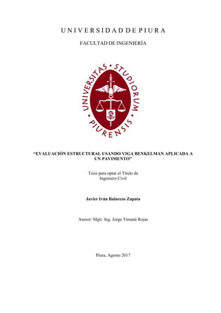 U N I V E R S I D A D D E P I U R A
FACULTAD DE INGENIERÍA
“EVALUACIÓN ESTRUCTURAL USANDO VIGA BENKELMAN APLICADA A
UN PAVIMENTO”
Tesis para optar el Título de
Ingeniero Civil
Javier Iván Balarezo Zapata
Asesor: Mgtr. Ing. Jorge Timaná Rojas
Piura, Agosto 2017
 