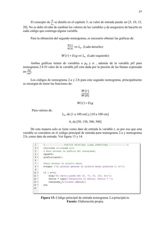 27
El concepto de
ℎ
𝐿𝐿𝑜𝑜
se detalla en el capítulo 3, su valor de entrada puede ser [5, 10, 15,
20]. No se debe olvidar de cambiar los valores de las variables y de asegurarse de hacerlo en
cada código que contenga alguna variable.
Para la obtención del segundo nomograma, es necesario obtener las gráficas de:
𝑊𝑊(𝑟𝑟)
𝑊𝑊(0)
𝑣𝑣𝑣𝑣 𝐿𝐿𝑜𝑜 (Lado derecho)
𝑊𝑊(𝑟𝑟) ∗ 𝐸𝐸𝐸𝐸𝐸𝐸 𝑣𝑣𝑣𝑣 𝐿𝐿𝑜𝑜 (Lado izquierdo)
Ambas gráficas tienen de variables a 𝜇𝜇0 y 𝑎𝑎 , además de la variable 𝑝𝑝𝑝𝑝𝑝𝑝 para
nomograma 2.b El valor de la variable 𝑝𝑝𝑝𝑝𝑝𝑝 esta dada por la presión de las llantas expresada
en
𝑘𝑘𝑘𝑘
𝑐𝑐𝑐𝑐2
.
Los códigos de nomograma 2.a y 2.b para este segundo nomograma, principalmente
se encargan de iterar las funciones de:
𝑊𝑊(𝑟𝑟)
𝑊𝑊(0)
𝑊𝑊(𝑟𝑟) ∗ 𝐸𝐸𝐸𝐸𝐸𝐸
Para valores de:
𝐿𝐿𝑜𝑜, de [1 a 100 cm] y [10 a 100 cm]
ℎ, de [50, 150, 300, 500]
De esta manera solo se tiene como dato de entrada la variable r, es por eso que esta
variable se considera en el código principal de entrada para nomograma 2.a y nomograma
2.b, como dato de entrada. Ver figura 13 y 14.
Figura 13. Código principal de entrada nomograma 2.a-principal.m.
Fuente: Elaboración propia.
 
