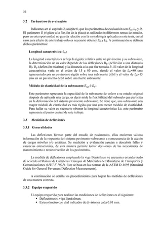 36
3.2 Parámetros de evaluación
Indicamos en el capítulo 2, acápite 6, que los parámetros de evaluación son 𝐸𝐸0, 𝐿𝐿0 y 𝐷𝐷.
El parámetro 𝐷𝐷 (rigidez a la flexión de la placa) es utilizado en diferentes temas de estudio,
pero en esta oportunidad no guarda relación con la metodología aplicada en esta tesis, en tal
caso para efecto de este trabajo solo es necesario obtener 𝐸𝐸0 y 𝐿𝐿0. A continuación se definen
dichos parámetros:
Longitud característica-𝐿𝐿0:
La longitud característica refleja la rigidez relativa entre un pavimento y su subrasante,
la determinación de su valor depende de las deflexiones 𝐷𝐷𝑅𝑅 (deflexión a una distancia
𝑅𝑅), 𝐷𝐷0 (deflexión máxima) y la distancia a la que fue tomada 𝑅𝑅. El valor de la longitud
característica varía en el orden de 15 a 80 cms, siendo el valor de 𝐿𝐿0=80 cms
representado por un pavimento rígido sobre una subrasante débil y el valor de 𝐿𝐿0=15
cms en un pavimento débil sobre una fuerte subrasante.
Módulo de elasticidad de la subrasante-𝐸𝐸𝑠𝑠𝑠𝑠 ó 𝐸𝐸0:
Este parámetro representa la capacidad de la subrasante de volver a su estado original
después de aplicada una carga, es decir mide la flexibilidad del subsuelo que participa
en la deformación del sistema pavimento subrasante. Se tiene que, una subrasante con
mayor módulo de elasticidad es más rígida que una con menor módulo de elasticidad.
Para hallar su valor es necesario obtener la longitud característica-Lo, este parámetro
representa el punto central de este trabajo.
3.3 Medición de deflexiones
3.3.1 Generalidades
Las deflexiones forman parte del estudio de pavimentos, ellas encierran valiosa
información de la respuesta del sistema pavimento-subrasante a consecuencia de la acción
de cargas móviles y/o estáticas. Su medición y evaluación ayudan a descubrir fallas y
carencias estructurales, de esta manera permite tomar decisiones de las necesidades de
mantenimiento o reconstrucción de los pavimentos.
La medida de deflexiones empleando la viga Benkelman se encuentra estandarizado
de acuerdo al Manual de Carreteras: Ensayos de Materiales del Ministerio de Transportes y
Comunicaciones (MTC E 1002). Este se basa en las normas de la ASTM D-4695 (Standard
Guide for General Pavement Deflection Measurements).
A continuación se detalla los procedimientos para lograr las medidas de deflexiones
de una manera correcta.
3.3.2 Equipo requerido
El equipo requerido para realizar las mediciones de deflexiones es el siguiente:
 Deflectómetro viga Benkelman.
 Extensómetro con dial indicador de divisiones cada 0.01 mm.
 