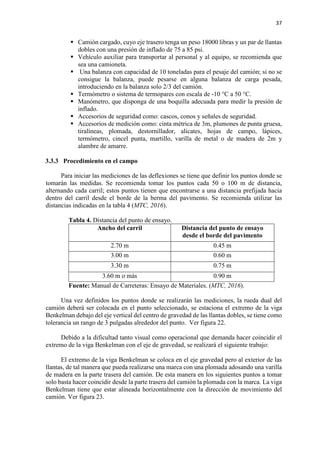 37
 Camión cargado, cuyo eje trasero tenga un peso 18000 libras y un par de llantas
dobles con una presión de inflado de 75 a 85 psi.
 Vehículo auxiliar para transportar al personal y al equipo, se recomienda que
sea una camioneta.
 Una balanza con capacidad de 10 toneladas para el pesaje del camión; si no se
consigue la balanza, puede pesarse en alguna balanza de carga pesada,
introduciendo en la balanza solo 2/3 del camión.
 Termómetro o sistema de termopares con escala de -10 °C a 50 °C.
 Manómetro, que disponga de una boquilla adecuada para medir la presión de
inflado.
 Accesorios de seguridad como: cascos, conos y señales de seguridad.
 Accesorios de medición como: cinta métrica de 3m, plumones de punta gruesa,
tiralíneas, plomada, destornillador, alicates, hojas de campo, lápices,
termómetro, cincel punta, martillo, varilla de metal o de madera de 2m y
alambre de amarre.
3.3.3 Procedimiento en el campo
Para iniciar las mediciones de las deflexiones se tiene que definir los puntos donde se
tomarán las medidas. Se recomienda tomar los puntos cada 50 o 100 m de distancia,
alternando cada carril; estos puntos tienen que encontrarse a una distancia prefijada hacia
dentro del carril desde el borde de la berma del pavimento. Se recomienda utilizar las
distancias indicadas en la tabla 4 (MTC, 2016).
Tabla 4. Distancia del punto de ensayo.
Ancho del carril Distancia del punto de ensayo
desde el borde del pavimento
2.70 m 0.45 m
3.00 m 0.60 m
3.30 m 0.75 m
3.60 m o más 0.90 m
Fuente: Manual de Carreteras: Ensayo de Materiales. (MTC, 2016).
Una vez definidos los puntos donde se realizarán las mediciones, la rueda dual del
camión deberá ser colocada en el punto seleccionado, se estaciona el extremo de la viga
Benkelman debajo del eje vertical del centro de gravedad de las llantas dobles, se tiene como
tolerancia un rango de 3 pulgadas alrededor del punto. Ver figura 22.
Debido a la dificultad tanto visual como operacional que demanda hacer coincidir el
extremo de la viga Benkelman con el eje de gravedad, se realizará el siguiente trabajo:
El extremo de la viga Benkelman se coloca en el eje gravedad pero al exterior de las
llantas, de tal manera que pueda realizarse una marca con una plomada adosando una varilla
de madera en la parte trasera del camión. De esta manera en los siguientes puntos a tomar
solo basta hacer coincidir desde la parte trasera del camión la plomada con la marca. La viga
Benkelman tiene que estar alineada horizontalmente con la dirección de movimiento del
camión. Ver figura 23.
 