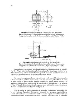 38
Figura 22. Punto de ubicación del extremo de la viga Benkelman.
Fuente: Estudios de Evaluación Estructural de Pavimentos Basados en la
Interpretación de Curvas de Deflexiones. (Hoffman y Del Águila, 1985).
Figura 23. Geometría de colocación de la viga Benkelman.
Fuente: Estudios de Evaluación Estructural de Pavimentos Basados en la
Interpretación de Curvas de Deflexiones. (Hoffman y Del Águila, 1985).
Las mediciones en un punto, se realizarán a diferentes distancias, puede ser cada 25,
30, 40 o 50 cm, estas son llamadas deflexiones adicionales. La primera medición es la
deflexión máxima y es tomada a una distancia igual a 0 cm, esta es la deflexión medida en
el punto que coincide con el eje de gravedad de las llantas dobles.
En esta metodología de análisis es necesario tomar por lo menos 3 lecturas; se pueden
obtener más lecturas con fines de verificación o si se desea tener una gráfica del tipo de curva
de deflexión que se produce. Como norma se tendrá que la primera marca “adicional” se
realizará a una distancia tal que la medida de su deflexión sea la mitad o este en un rango de
35% al 65% de la deflexión máxima, la segunda marca adicional se tomará al doble de
distancia de la primera marca adicional. Ver figura 24.
Una vez hechas las marcas adicionales, se activará el extensómetro, se pondrá el dial
en cero y mientras el camión se desplaza muy lentamente (se recomienda una velocidad de
1km/h) se toman las medidas conforme la varilla adosada en la parte trasera del camión vaya
coincidiendo con las distancias de la primera y segunda marca adicional, se toman las
 