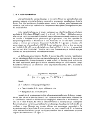 40
3.3.4 Cálculo de deflexiones
Una vez tomadas las lecturas de campo es necesario obtener una lectura final en cada
estación, para esto se resta las lecturas consecutivas acumulando las deflexiones desde la
lectura final (0) a las diferentes distancias, de esta manera se obtienen las deflexiones a cada
distancia; cabe indicar que las lecturas de campo miden la recuperación del pavimento pero
no las deflexiones.
Como ejemplo se tiene que al tomar 5 lecturas en una estación se obtuvieron lecturas
en el dial de 320 (a 0 cm), 270 (a 25 cm), 210 (a 40 cm), 180 (a 70 cm) y 180 (a 1 metro), se
observa que conforme aumenta la distancia la recuperación va aumentando hasta que se fija
un valor en el dial (180) lo cual quiere decir que el pavimento ya no tiene capacidad de
recuperarse por lo tanto su deformación es cero. Así mismo con los datos de las lecturas de
campo se obtienen que las lecturas finales son 140, 90, 30 y 0, ya que para la distancia a 70
cm se calcula que la lectura final es 180-180=0, para la distancia a 40 cm se tiene una lectura
de 210-180+0=30, a 25 cm se calcula la lectura final en 270-210+30=90, y la lectura final
máxima seria 320-270+90=140. Obtenidas las lecturas finales estas serán multiplicadas por
el factor del dial expresando el resultado en milímetros.
Las deflexiones en pavimentos flexibles de espesor de asfalto mayor a 5 centímetros
se ven afectadas por la temperatura, su magnitud aumenta al incrementarse la temperatura
en la carpeta asfáltica. Esto erróneamente se puede atribuir a la disminución de la rigidez de
las capas subyacentes, razón por lo cual es necesario corregir las deflexiones de campo
llevando los valores de las deflexiones a una temperatura standard de 200
𝐶𝐶, mediante la
siguiente ecuación:
𝐷𝐷𝐶𝐶 =
𝐷𝐷𝐷𝐷𝐷𝐷𝐷𝐷𝐷𝐷𝐷𝐷𝐷𝐷𝐷𝐷𝐷𝐷𝐷𝐷𝐷𝐷 𝑑𝑑𝑑𝑑 𝑐𝑐𝑐𝑐𝑐𝑐𝑐𝑐𝑐𝑐
[1 ∗ 10−3 𝑥𝑥
1
𝑐𝑐𝑐𝑐0 𝐶𝐶
∗ 𝑒𝑒 ∗ (𝑇𝑇 − 200 𝐶𝐶)] + 1
… . (𝐸𝐸𝐸𝐸𝐸𝐸𝐸𝐸𝐸𝐸𝐸𝐸𝐸𝐸𝐸𝐸 22)
Donde:
𝐷𝐷𝐶𝐶 = Deflexión corregida por temperatura
𝑒𝑒 = Espesor teórico de la carpeta asfáltica en cms
𝑇𝑇 = Temperatura del pavimento en °C
La medición de temperatura se realiza solo una vez por cada punto definido a ensayar,
en una zona cercana al punto de distancia cero, en pavimentos con espesor de asfalto mayor
a 5 centímetros. Para esto es necesario hacer una pequeña perforación al pavimento de 3 a 5
cm. con el cincel de punta. Se coloca el termómetro antes de iniciar el ensayo y se registra
la temperatura una vez terminada la última lectura de campo. Se debe evitar en lo posible las
sombras o zonas húmedas que impidan obtener una temperatura representativa. Se
recomienda realizar la medición de temperatura en una zona cerca al borde del pavimento y
al eje transversal de la llanta, ya que este lugar se mantiene libre de impedimentos y cercana
al punto de distancia cero. Ver figura 25.
 