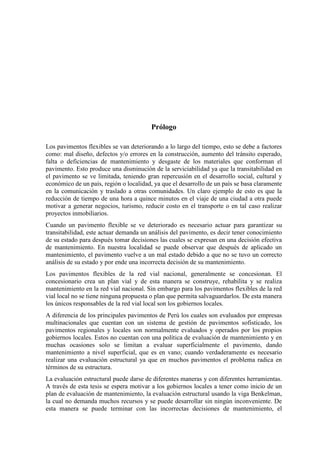Prólogo
Los pavimentos flexibles se van deteriorando a lo largo del tiempo, esto se debe a factores
como: mal diseño, defectos y/o errores en la construcción, aumento del tránsito esperado,
falta o deficiencias de mantenimiento y desgaste de los materiales que conforman el
pavimento. Esto produce una disminución de la serviciabilidad ya que la transitabilidad en
el pavimento se ve limitada, teniendo gran repercusión en el desarrollo social, cultural y
económico de un país, región o localidad, ya que el desarrollo de un país se basa claramente
en la comunicación y traslado a otras comunidades. Un claro ejemplo de esto es que la
reducción de tiempo de una hora a quince minutos en el viaje de una ciudad a otra puede
motivar a generar negocios, turismo, reducir costo en el transporte o en tal caso realizar
proyectos inmobiliarios.
Cuando un pavimento flexible se ve deteriorado es necesario actuar para garantizar su
transitabilidad, este actuar demanda un análisis del pavimento, es decir tener conocimiento
de su estado para después tomar decisiones las cuales se expresan en una decisión efectiva
de mantenimiento. En nuestra localidad se puede observar que después de aplicado un
mantenimiento, el pavimento vuelve a un mal estado debido a que no se tuvo un correcto
análisis de su estado y por ende una incorrecta decisión de su mantenimiento.
Los pavimentos flexibles de la red vial nacional, generalmente se concesionan. El
concesionario crea un plan vial y de esta manera se construye, rehabilita y se realiza
mantenimiento en la red vial nacional. Sin embargo para los pavimentos flexibles de la red
vial local no se tiene ninguna propuesta o plan que permita salvaguardarlos. De esta manera
los únicos responsables de la red vial local son los gobiernos locales.
A diferencia de los principales pavimentos de Perú los cuales son evaluados por empresas
multinacionales que cuentan con un sistema de gestión de pavimentos sofisticado, los
pavimentos regionales y locales son normalmente evaluados y operados por los propios
gobiernos locales. Estos no cuentan con una política de evaluación de mantenimiento y en
muchas ocasiones solo se limitan a evaluar superficialmente el pavimento, dando
mantenimiento a nivel superficial, que es en vano; cuando verdaderamente es necesario
realizar una evaluación estructural ya que en muchos pavimentos el problema radica en
términos de su estructura.
La evaluación estructural puede darse de diferentes maneras y con diferentes herramientas.
A través de esta tesis se espera motivar a los gobiernos locales a tener como inicio de un
plan de evaluación de mantenimiento, la evaluación estructural usando la viga Benkelman,
la cual no demanda muchos recursos y se puede desarrollar sin ningún inconveniente. De
esta manera se puede terminar con las incorrectas decisiones de mantenimiento, el
 