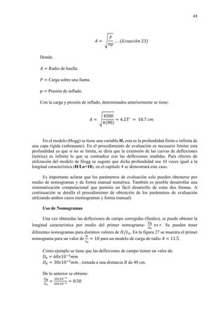 43
𝐴𝐴 = �
𝑃𝑃
𝜋𝜋𝜋𝜋
… . (𝐸𝐸𝐸𝐸𝐸𝐸𝐸𝐸𝐸𝐸𝐸𝐸ó𝑛𝑛 23)
Donde:
𝐴𝐴 = Radio de huella.
𝑃𝑃 = Carga sobre una llanta.
𝑝𝑝 = Presión de inflado.
Con la carga y presión de inflado, determinados anteriormente se tiene:
𝐴𝐴 = �
4500
𝜋𝜋(80)
= 4.23" = 10.7 𝑐𝑐𝑐𝑐
En el modelo (Hogg) se tiene una variable H, esta es la profundidad finita o infinita de
una capa rígida (subrasante). En el procedimiento de evaluación es necesario limitar esta
profundidad ya que si no se limita, se diría que la extensión de las curvas de deflexiones
(teórica) es infinita lo que se contradice con las deflexiones medidas. Para efectos de
utilización del modelo de Hogg se sugiere que dicha profundidad sea 10 veces igual a la
longitud característica (H/Lo=10); en el capítulo 4 se demostrará este caso.
Es importante aclarar que los parámetros de evaluación solo pueden obtenerse por
medio de nomogramas y de forma manual numérica. También es posible desarrollar una
sistematización computacional que permita un fácil desarrollo de estas dos formas. A
continuación se detalla el procedimiento de obtención de los parámetros de evaluación
utilizando ambos casos (nomogramas y forma manual).
Uso de Nomogramas
Una vez obtenidas las deflexiones de campo corregidas (finales), se puede obtener la
longitud característica por medio del primer nomograma-
𝐷𝐷 𝑅𝑅
𝐷𝐷0
𝑣𝑣𝑣𝑣 𝑟𝑟. Se pueden tener
diferentes nomogramas para distintos valores de 𝐻𝐻/𝐿𝐿0. En la figura 27 se muestra el primer
nomograma para un valor de
𝐻𝐻
𝐿𝐿0
= 10 para un modelo de carga de radio 𝐴𝐴 = 11.5.
Como ejemplo se tiene que las deflexiones de campo tienen un valor de:
𝐷𝐷0 = 60𝑥𝑥10−2
𝑚𝑚𝑚𝑚
𝐷𝐷𝑅𝑅 = 30𝑥𝑥10−2
𝑚𝑚𝑚𝑚 , tomada a una distancia 𝑅𝑅 de 40 cm.
De lo anterior se obtiene:
𝐷𝐷 𝑅𝑅
𝐷𝐷𝑜𝑜
=
30𝑥𝑥10−2
60𝑥𝑥10−2
= 0.50
 
