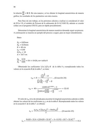 48
la relación
𝑫𝑫𝑫𝑫
𝑫𝑫𝑫𝑫
= 𝟎𝟎. 𝟓𝟓. De esta manera y al no obtener la longitud característica de manera
gráfica, los resultados de los parámetros son más exactos.
Para fines de este trabajo, en los próximos cálculos a realizar se considerará el valor
de H/Lo=10, el módulo de Poisson de la subrasante de 0.4 (CASO II), además se crearán
celdas con el programa EXCEL para un rápido procedimiento.
Determinar la longitud característica de manera numérica demanda seguir un proceso.
A continuación se muestra un ejemplo del proceso a seguir, para un mejor entendimiento.
Datos
𝐷𝐷0 = 0.85𝑚𝑚𝑚𝑚
𝐷𝐷𝑅𝑅 = 0.34𝑚𝑚𝑚𝑚
𝑅𝑅 = 40 𝑐𝑐𝑐𝑐
𝑢𝑢0 = 0.40
𝐻𝐻/𝐿𝐿0 = 10
𝐴𝐴 = 10.7 𝑐𝑐𝑐𝑐
𝐷𝐷𝑅𝑅
𝐷𝐷0
=
0.34
0.85
= 0.4 < 0.426, 𝑣𝑣𝑣𝑣𝑣𝑣 𝑡𝑡𝑡𝑡𝑡𝑡𝑡𝑡𝑡𝑡 8
Obteniendo los coeficientes 1/𝛼𝛼, 1/𝛽𝛽 𝑦𝑦 𝐵𝐵 de la tabla 8 y reemplazando todos los
valores en la ecuación B de la tabla 7, se tiene:
𝑟𝑟50 = 𝑅𝑅
�
1
𝛼𝛼
�
1
𝛽𝛽
− 𝐵𝐵
�
1
𝛼𝛼
�
𝐷𝐷0
𝐷𝐷𝑅𝑅
− 1��
1
𝛽𝛽
− 𝐵𝐵
… (𝐸𝐸𝐸𝐸𝐸𝐸𝐸𝐸𝐸𝐸𝐸𝐸ó𝑛𝑛 24)
𝑟𝑟50 = 40 ∗
(2283.4)0.2004
− 3
�2283.4 �
0.85
0.34
− 1��
0.2004
− 3
= 32.43
El valor de 𝑟𝑟50 sirve de entrada para encontrar la longitud característica además se debe
obtener los valores de los coeficientes 𝑦𝑦𝑂𝑂 y 𝑚𝑚 de la tabla 8. Reemplazando todos los valores
en la ecuación C de la tabla 7, se obtiene:
𝐿𝐿0 =
𝑦𝑦𝑂𝑂 𝑟𝑟50 + [(𝑦𝑦0 𝑟𝑟50)2
− 4𝑚𝑚𝑚𝑚𝑟𝑟50]
1
2
2
… … (𝐸𝐸𝐸𝐸𝐸𝐸𝐸𝐸𝐸𝐸𝐸𝐸ó𝑛𝑛 25)
𝐿𝐿0 =
0.620 ∗ 32.4 + [(0.620 ∗ 32.4)2
− 4 ∗ 0.192 ∗ 10.7 ∗ 32.4]1/2
2
= 15.1
 