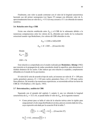 49
Finalmente, este valor se puede contrastar con el valor de la longitud característica
haciendo uso del primer nomograma (ver figura 27) aunque con diferente valor de A,
aproximadamente tiene un valor de 𝐿𝐿0 =15.5 cm muy cercano a 15.1 cm obtenido de manera
numérica.
3.6 Relación entre Esg y CBR
Existe una relación establecida entre 𝐸𝐸𝑠𝑠𝑠𝑠 y el CBR de la subrasante debido a la
numerosas comparaciones entre los valores de 𝐸𝐸0 obtenidos por medio de la evaluación
estructural usando viga Benkelman y los valores de CBR obtenidos in situ.
𝐸𝐸𝑠𝑠𝑠𝑠 = (100 𝑎𝑎 160)𝑥𝑥𝑥𝑥𝑥𝑥𝑥𝑥
𝐸𝐸𝑠𝑠𝑠𝑠 = 𝐾𝐾 ∗ 𝐶𝐶𝐶𝐶𝐶𝐶 … . (𝐸𝐸𝐸𝐸𝐸𝐸𝐸𝐸𝐸𝐸𝐸𝐸ó𝑛𝑛 26)
Donde:
𝐸𝐸𝑠𝑠𝑠𝑠 =
𝑘𝑘𝑘𝑘
𝑐𝑐𝑐𝑐2
𝐶𝐶𝐶𝐶𝐶𝐶 = %
Esta relación es comprobada con el estudio realizado por Heukelom y Klomp (1962)
que consistía en la propagación de ondas senoideales desde la superficie, para determinar el
módulo dinámico de los suelos. Cabe indicar que esta relación es aceptada y ampliamente
difundida en el mundo de los pavimentos.
El valor de K varía de acuerdo al tipo de suelo, así tenemos un valor de 𝐾𝐾 = 100 para
suelos granulares gruesos; 𝐾𝐾 = 110 para suelos granulares finos y 𝐾𝐾 = 130 para suelos
finos plásticos. De acuerdo a las numerosas experiencias, se recomienda utilizar un factor de
CBR de 110 (Hoffman y Del Águila, 1985).
3.7 Determinación y análisis de CBR
Siguiendo con el ejemplo del capítulo 3, acápite 4, una vez obtenida la longitud
característica de 𝐿𝐿0 = 15.1 𝑐𝑐𝑐𝑐, se puede hallar el valor de 𝐸𝐸𝑠𝑠𝑠𝑠, de la siguiente manera:
 Como primer paso se halla el valor de la relación teórica entre la rigidez para
carga puntual y la de carga distribuida en un área, para un cociente dado de 𝐴𝐴/𝐿𝐿0,
cuya expresión está dada por la ecuación D de la tabla 7.
�
𝑆𝑆0
𝑆𝑆
� = 1 − 𝑚𝑚� �
𝐴𝐴
𝐿𝐿0
− 0.1� … . (𝐸𝐸𝐸𝐸𝐸𝐸𝐸𝐸𝐸𝐸𝐸𝐸ó𝑛𝑛 27)
Si
𝐴𝐴
𝐿𝐿 𝑂𝑂
< 0.2 , entonces�
𝑆𝑆0
𝑆𝑆
� = 1
 