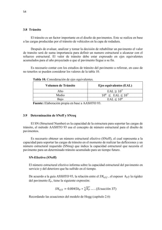 54
3.8 Tránsito
El tránsito es un factor importante en el diseño de pavimentos. Este se realiza en base
a las cargas producidas por el tránsito de vehículos en la capa de rodadura.
Después de evaluar, analizar y tomar la decisión de rehabilitar un pavimento el valor
de transito será de suma importancia para definir un numero estructural a alcanzar con el
refuerzo estructural. El valor de tránsito debe estar expresado en ejes equivalentes
acumulados para el año proyectado a que el pavimento llegue a su fin.
Es necesario contar con los estudios de tránsito del pavimento a reforzar, en caso de
no tenerlos se pueden considerar los valores de la tabla 10.
Tabla 10. Consideración de ejes equivalentes.
Volumen de Tránsito Ejes equivalentes (EAL)
Alto EAL ≥ 107
Medio 106
≤ EAL ≤ 107
Bajo EAL ≤ 106
Fuente: Elaboración propia en base a AASHTO 93.
3.9 Determinación de SNeff y SNreq
El SN (Structural Number) es la capacidad de la estructura para soportar las cargas de
tránsito, el método AASHTO 93 usa el concepto de número estructural para el diseño de
pavimentos.
Es necesario obtener un número estructural efectivo (SNeff), el cual representa a la
capacidad para soportar las cargas de tránsito en el momento de realizar las deflexiones y un
número estructural requerido (SNreq) que indica la capacidad estructural que necesita el
pavimento para un determinado tránsito acumulado para un tiempo futuro.
SN-Efectivo (SNeff)
El número estructural efectivo informa sobre la capacidad estructural del pavimento en
servicio y del deterioro que ha sufrido en el tiempo.
De acuerdo a la guía ASSHTO 93, la relación entre el 𝑆𝑆𝑆𝑆𝑒𝑒𝑒𝑒𝑒𝑒 , el espesor ℎ𝑃𝑃y la rigidez
del pavimento 𝐸𝐸𝑃𝑃, tiene la siguiente expresión:
𝑆𝑆𝑆𝑆𝑒𝑒𝑒𝑒𝑒𝑒 = 0.0045ℎ𝑃𝑃 ∗ �𝐸𝐸𝑃𝑃
3
… . . (𝐸𝐸𝐸𝐸𝐸𝐸𝐸𝐸𝐸𝐸𝐸𝐸ó𝑛𝑛 37)
Recordando las ecuaciones del modelo de Hogg (capítulo 2.6)
 