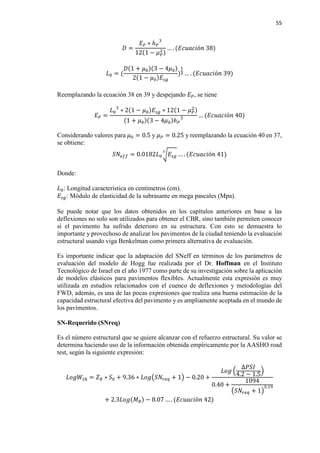 55
𝐷𝐷 =
𝐸𝐸𝑃𝑃 ∗ ℎ𝑃𝑃
3
12(1 − 𝜇𝜇𝑃𝑃
2)
… . (𝐸𝐸𝐸𝐸𝐸𝐸𝐸𝐸𝐸𝐸𝐸𝐸ó𝑛𝑛 38)
𝐿𝐿0 = (
𝐷𝐷(1 + 𝜇𝜇0)(3 − 4𝜇𝜇0)
2(1 − 𝜇𝜇0)𝐸𝐸𝑠𝑠𝑠𝑠
)
1
3 … . (𝐸𝐸𝐸𝐸𝐸𝐸𝐸𝐸𝐸𝐸𝐸𝐸ó𝑛𝑛 39)
Reemplazando la ecuación 38 en 39 y despejando 𝐸𝐸𝑃𝑃, se tiene
𝐸𝐸𝑃𝑃 =
𝐿𝐿0
3
∗ 2(1 − 𝜇𝜇0)𝐸𝐸𝑠𝑠𝑠𝑠 ∗ 12(1 − 𝜇𝜇𝑃𝑃
2)
(1 + 𝜇𝜇0)(3 − 4𝜇𝜇0)ℎ𝑃𝑃
3 … (𝐸𝐸𝐸𝐸𝐸𝐸𝐸𝐸𝐸𝐸𝐸𝐸ó𝑛𝑛 40)
Considerando valores para 𝜇𝜇0 = 0.5 y 𝜇𝜇𝑃𝑃 = 0.25 y reemplazando la ecuación 40 en 37,
se obtiene:
𝑆𝑆𝑆𝑆𝑒𝑒𝑒𝑒𝑒𝑒 = 0.0182𝐿𝐿0 � 𝐸𝐸𝑠𝑠𝑠𝑠
3
… . (𝐸𝐸𝐸𝐸𝐸𝐸𝐸𝐸𝐸𝐸𝐸𝐸ó𝑛𝑛 41)
Donde:
𝐿𝐿0: Longitud característica en centímetros (cm).
𝐸𝐸𝑠𝑠𝑠𝑠: Módulo de elasticidad de la subrasante en mega pascales (Mpa).
Se puede notar que los datos obtenidos en los capítulos anteriores en base a las
deflexiones no solo son utilizados para obtener el CBR, sino también permiten conocer
si el pavimento ha sufrido deterioro en su estructura. Con esto se demuestra lo
importante y provechoso de analizar los pavimentos de la ciudad teniendo la evaluación
estructural usando viga Benkelman como primera alternativa de evaluación.
Es importante indicar que la adaptación del SNeff en términos de los parámetros de
evaluación del modelo de Hogg fue realizada por el Dr. Hoffman en el Instituto
Tecnológico de Israel en el año 1977 como parte de su investigación sobre la aplicación
de modelos elásticos para pavimentos flexibles. Actualmente esta expresión es muy
utilizada en estudios relacionados con el cuenco de deflexiones y metodologías del
FWD, además, es una de las pocas expresiones que realiza una buena estimación de la
capacidad estructural efectiva del pavimento y es ampliamente aceptada en el mundo de
los pavimentos.
SN-Requerido (SNreq)
Es el número estructural que se quiere alcanzar con el refuerzo estructural. Su valor se
determina haciendo uso de la información obtenida empíricamente por la AASHO road
test, según la siguiente expresión:
𝐿𝐿𝐿𝐿𝐿𝐿𝐿𝐿18 = 𝑍𝑍𝑅𝑅 ∗ 𝑆𝑆0 + 9.36 ∗ 𝐿𝐿𝐿𝐿𝐿𝐿�𝑆𝑆𝑆𝑆𝑟𝑟𝑟𝑟𝑟𝑟 + 1� − 0.20 +
𝐿𝐿𝐿𝐿𝐿𝐿 �
∆𝑃𝑃𝑃𝑃𝑃𝑃
4.2 − 1.5
�
0.40 +
1094
�𝑆𝑆𝑆𝑆𝑟𝑟𝑟𝑟𝑟𝑟 + 1�
5.19
+ 2.3𝐿𝐿𝐿𝐿𝐿𝐿(𝑀𝑀𝑅𝑅) − 8.07 … . (𝐸𝐸𝐸𝐸𝐸𝐸𝐸𝐸𝐸𝐸𝐸𝐸ó𝑛𝑛 42)
 