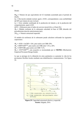 56
Donde:
𝑊𝑊𝟏𝟏𝟏𝟏 = Número de ejes equivalentes de 8.2 toneladas acumulado para el periodo de
diseño.
𝑍𝑍𝑅𝑅 = Desviación estándar normal, igual a -0.841, correspondiente a una confiabilidad
del 80% por tratarse de una vía local.
𝑆𝑆0 = Error estándar combinado de la predicción de tránsito y de la predicción del
comportamiento, igual a 0.49.
∆𝑃𝑃𝑃𝑃𝑃𝑃 = Diferencia entre el índice de servicio inicial (𝑃𝑃0) y el final (𝑃𝑃𝑡𝑡)
𝑀𝑀𝑅𝑅 = Módulo resiliente de la subrasante calculado en base al CBR obtenido del
procedimiento descrito anteriormente (psi).
𝑆𝑆𝑆𝑆𝑟𝑟𝑟𝑟𝑟𝑟 = Número estructural requerido.
El módulo de resiliencia de la subrasante puede calcularse utilizando las siguientes
expresiones:
𝑀𝑀𝑅𝑅 = 4326 ∗ 𝐿𝐿𝐿𝐿𝐿𝐿𝐿𝐿𝐿𝐿 + 241, para suelos con CBR>20%
𝑀𝑀𝑅𝑅 =3000*𝐶𝐶𝐶𝐶𝐶𝐶0.65
, para suelos con CBR entre 7.2% y 20%
𝑀𝑀𝑅𝑅 =1500*CBR, para suelos con CBR<7.2%
𝑀𝑀𝑅𝑅 = 2555*𝐶𝐶𝐶𝐶𝐶𝐶0.64
, esta ecuación es recomendada por el MEPDG (Mechanistic
Empirical Pavement Design Guide).
Lo que se persigue de la obtención de estos parámetros es aumentar la vida de los
pavimentos flexibles locales mediante una rehabilitación o mantenimiento. Ver figura
29.
Figura 29. Capacidad estructural efectiva y requerida.
Fuente: Salgado, 2016.
 
