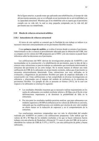 57
De la figura anterior, se puede notar que aplicando una rehabilitación, el tiempo de vida
del pavimento aumenta, esto se ve reflejado en un incremento de su serviciabilidad y en
su capacidad estructural. Mientras que al no rehabilitar solo se espera que el pavimento
cumpla con su vida útil, la cual es muy pequeña comparada con la vida útil del
pavimento una vez rehabilitado.
3.10 Diseño de refuerzo estructural asfáltico
3.10.1 Antecedentes de refuerzo estructural
Al inicio de este capítulo se comentó que la finalidad de este trabajo es indicar si es
necesario intervenir estructuralmente en los pavimentos flexibles locales.
Como primera etapa de análisis, se evalúa el terreno donde se asienta el pavimento.
Anteriormente se dio a conocer el procedimiento adecuado para la obtención del CBR, éste
se compara con los valores de CBR propuestos por el MTC y de esta manera se puede hacer
inferencia sobre las decisiones en el pavimento.
Las calificaciones del MTC derivan de investigaciones propias de AASHTO y son
recomendadas en la construcción y la rehabilitación de pavimentos, pues la idea de dar a
conocer estas valoraciones es para no trabajar en subrasantes que terminarán deteriorando la
estructura del pavimento en un corto tiempo. De la misma manera al obtener una mala
calificación de CBR de la subrasante en un pavimento existente, indica que el pavimento se
encuentra estructuralmente deteriorado. Estas valoraciones son muy utilizadas en la
evaluación y diagnósticos de pavimentos flexibles por parte de empresas dedicadas a la
conservación vial. Estas calificaciones se han comprobado en diversas investigaciones en
referencia y relacionadas con el impacto del módulo de resiliencia en la estructura de
pavimentos flexibles. Un ejemplo de ello se presenta en Gómez (2015), de la cual con
respecto a la subrasante se concluye lo siguiente:
 Los resultados obtenidos muestran que es necesario realizar mejoramiento en los
suelos de subrasantes con módulo resiliente inferior a 40 Mpa con el fin de evitar
deformaciones importantes y de disminuir la probabilidad de falla en la
estructuras.
 Por otra parte los resultados también permiten analizar, que para subrasantes con
módulos superiores a 80 MPa la influencia en los valores de deflexión es casi nula,
indicando que las estabilizaciones con módulos por encima de este valor tendrán
un efecto menor en la reducción de espesores y en el comportamiento de la
estructura.
Las conclusiones anteriores comprueban una vez más la efectividad del estudio
realizado por AASHTO en cuanto a las calificaciones propuestas. Cabe indicar que los
valores de 40 y 80 Mpa de los módulos resilientes a los que se hacen referencia fueron
trabajos con una relación de Heukelom y Klomp de 7.5 veces el valor de CBR, de la cual se
obtendrían los valores de CBR de 5.33% y 10.67%, con una calificación de pobre y buena
subrasante.
 