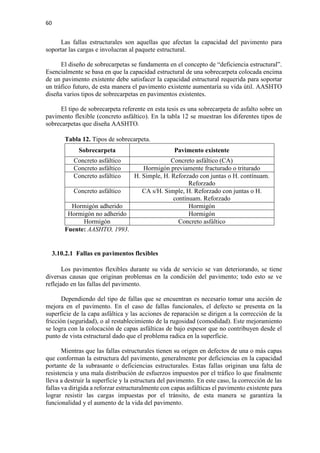 60
Las fallas estructurales son aquellas que afectan la capacidad del pavimento para
soportar las cargas e involucran al paquete estructural.
El diseño de sobrecarpetas se fundamenta en el concepto de “deficiencia estructural”.
Esencialmente se basa en que la capacidad estructural de una sobrecarpeta colocada encima
de un pavimento existente debe satisfacer la capacidad estructural requerida para soportar
un tráfico futuro, de esta manera el pavimento existente aumentaría su vida útil. AASHTO
diseña varios tipos de sobrecarpetas en pavimentos existentes.
El tipo de sobrecarpeta referente en esta tesis es una sobrecarpeta de asfalto sobre un
pavimento flexible (concreto asfáltico). En la tabla 12 se muestran los diferentes tipos de
sobrecarpetas que diseña AASHTO.
Tabla 12. Tipos de sobrecarpeta.
Sobrecarpeta Pavimento existente
Concreto asfáltico Concreto asfáltico (CA)
Concreto asfáltico Hormigón previamente fracturado o triturado
Concreto asfáltico H. Simple, H. Reforzado con juntas o H. contínuam.
Reforzado
Concreto asfáltico CA s/H. Simple, H. Reforzado con juntas o H.
contínuam. Reforzado
Hormigón adherido Hormigón
Hormigón no adherido Hormigón
Hormigón Concreto asfáltico
Fuente: AASHTO, 1993.
3.10.2.1 Fallas en pavimentos flexibles
Los pavimentos flexibles durante su vida de servicio se van deteriorando, se tiene
diversas causas que originan problemas en la condición del pavimento; todo esto se ve
reflejado en las fallas del pavimento.
Dependiendo del tipo de fallas que se encuentran es necesario tomar una acción de
mejora en el pavimento. En el caso de fallas funcionales, el defecto se presenta en la
superficie de la capa asfáltica y las acciones de reparación se dirigen a la corrección de la
fricción (seguridad), o al restablecimiento de la rugosidad (comodidad). Este mejoramiento
se logra con la colocación de capas asfálticas de bajo espesor que no contribuyen desde el
punto de vista estructural dado que el problema radica en la superficie.
Mientras que las fallas estructurales tienen su origen en defectos de una o más capas
que conforman la estructura del pavimento, generalmente por deficiencias en la capacidad
portante de la subrasante o deficiencias estructurales. Estas fallas originan una falta de
resistencia y una mala distribución de esfuerzos impuestos por el tráfico lo que finalmente
lleva a destruir la superficie y la estructura del pavimento. En este caso, la corrección de las
fallas va dirigida a reforzar estructuralmente con capas asfálticas el pavimento existente para
lograr resistir las cargas impuestas por el tránsito, de esta manera se garantiza la
funcionalidad y el aumento de la vida del pavimento.
 