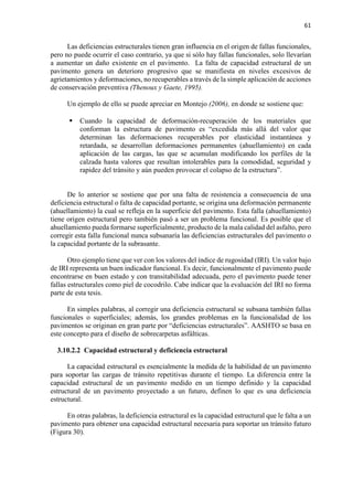 61
Las deficiencias estructurales tienen gran influencia en el origen de fallas funcionales,
pero no puede ocurrir el caso contrario, ya que si sólo hay fallas funcionales, solo llevarían
a aumentar un daño existente en el pavimento. La falta de capacidad estructural de un
pavimento genera un deterioro progresivo que se manifiesta en niveles excesivos de
agrietamientos y deformaciones, no recuperables a través de la simple aplicación de acciones
de conservación preventiva (Thenoux y Gaete, 1995).
Un ejemplo de ello se puede apreciar en Montejo (2006), en donde se sostiene que:
 Cuando la capacidad de deformación-recuperación de los materiales que
conforman la estructura de pavimento es “excedida más allá del valor que
determinan las deformaciones recuperables por elasticidad instantánea y
retardada, se desarrollan deformaciones permanentes (ahuellamiento) en cada
aplicación de las cargas, las que se acumulan modificando los perfiles de la
calzada hasta valores que resultan intolerables para la comodidad, seguridad y
rapidez del tránsito y aún pueden provocar el colapso de la estructura”.
De lo anterior se sostiene que por una falta de resistencia a consecuencia de una
deficiencia estructural o falta de capacidad portante, se origina una deformación permanente
(ahuellamiento) la cual se refleja en la superficie del pavimento. Esta falla (ahuellamiento)
tiene origen estructural pero también pasó a ser un problema funcional. Es posible que el
ahuellamiento pueda formarse superficialmente, producto de la mala calidad del asfalto, pero
corregir esta falla funcional nunca subsanaría las deficiencias estructurales del pavimento o
la capacidad portante de la subrasante.
Otro ejemplo tiene que ver con los valores del índice de rugosidad (IRI). Un valor bajo
de IRI representa un buen indicador funcional. Es decir, funcionalmente el pavimento puede
encontrarse en buen estado y con transitabilidad adecuada, pero el pavimento puede tener
fallas estructurales como piel de cocodrilo. Cabe indicar que la evaluación del IRI no forma
parte de esta tesis.
En simples palabras, al corregir una deficiencia estructural se subsana también fallas
funcionales o superficiales; además, los grandes problemas en la funcionalidad de los
pavimentos se originan en gran parte por “deficiencias estructurales”. AASHTO se basa en
este concepto para el diseño de sobrecarpetas asfálticas.
3.10.2.2 Capacidad estructural y deficiencia estructural
La capacidad estructural es esencialmente la medida de la habilidad de un pavimento
para soportar las cargas de tránsito repetitivas durante el tiempo. La diferencia entre la
capacidad estructural de un pavimento medido en un tiempo definido y la capacidad
estructural de un pavimento proyectado a un futuro, definen lo que es una deficiencia
estructural.
En otras palabras, la deficiencia estructural es la capacidad estructural que le falta a un
pavimento para obtener una capacidad estructural necesaria para soportar un tránsito futuro
(Figura 30).
 