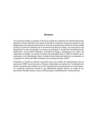 Resumen
En el presente trabajo se propone el inicio de un plan de evaluación de mantenimiento para
gobiernos locales teniendo como punto de partida la evaluación estructural usando la viga
Benkelman; como aplicación de esta tesis se ha seleccionado el pavimento de la Universidad
de Piura. El proceso comienza con la recolección de datos de campo, con ayuda de la viga
Benkelman, la cual corresponde a un ensayo no destructivo, se efectúan las mediciones de
deflexiones, con los datos obtenidos, el modelo de Hogg y nomogramas los cuales son
elaborados en Matlab, se calcula el módulo de elasticidad (Esg) y CBR en términos de la
subrasante, con la finalidad de saber el estado del pavimento por medio de su subrasante se
comparan los valores de CBR resultantes con los propuestos por el MTC.
Finalmente se diseñó un refuerzo estructural como una medida de mantenimiento para el
pavimento UDEP con proyección a 20 años, obteniéndose un espesor de 3 centímetros de
asfalto necesarios para cumplir con el SN requerido para esta proyección en el pavimento.
La evaluación estructural usando la viga Benkelman permite conocer el estado de los
pavimentos flexibles locales y hacer inferencia para su rehabilitación o mantenimiento.
 