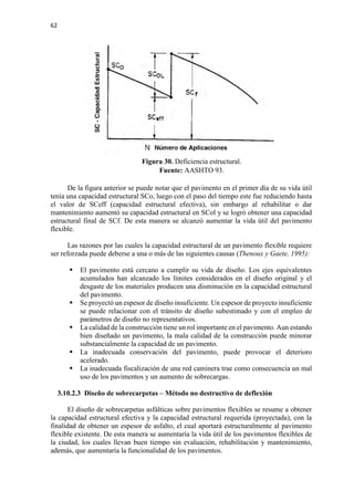 62
Figura 30. Deficiencia estructural.
Fuente: AASHTO 93.
De la figura anterior se puede notar que el pavimento en el primer día de su vida útil
tenía una capacidad estructural SCo, luego con el paso del tiempo este fue reduciendo hasta
el valor de SCeff (capacidad estructural efectiva), sin embargo al rehabilitar o dar
mantenimiento aumentó su capacidad estructural en SCol y se logró obtener una capacidad
estructural final de SCf. De esta manera se alcanzó aumentar la vida útil del pavimento
flexible.
Las razones por las cuales la capacidad estructural de un pavimento flexible requiere
ser reforzada puede deberse a una o más de las siguientes causas (Thenoux y Gaete, 1995):
 El pavimento está cercano a cumplir su vida de diseño. Los ejes equivalentes
acumulados han alcanzado los límites considerados en el diseño original y el
desgaste de los materiales producen una disminución en la capacidad estructural
del pavimento.
 Se proyectó un espesor de diseño insuficiente. Un espesor de proyecto insuficiente
se puede relacionar con el tránsito de diseño subestimado y con el empleo de
parámetros de diseño no representativos.
 La calidad de la construcción tiene un rol importante en el pavimento. Aun estando
bien diseñado un pavimento, la mala calidad de la construcción puede minorar
substancialmente la capacidad de un pavimento.
 La inadecuada conservación del pavimento, puede provocar el deterioro
acelerado.
 La inadecuada fiscalización de una red caminera trae como consecuencia un mal
uso de los pavimentos y un aumento de sobrecargas.
3.10.2.3 Diseño de sobrecarpetas – Método no destructivo de deflexión
El diseño de sobrecarpetas asfálticas sobre pavimentos flexibles se resume a obtener
la capacidad estructural efectiva y la capacidad estructural requerida (proyectada), con la
finalidad de obtener un espesor de asfalto, el cual aportará estructuralmente al pavimento
flexible existente. De esta manera se aumentaría la vida útil de los pavimentos flexibles de
la ciudad, los cuales llevan buen tiempo sin evaluación, rehabilitación y mantenimiento,
además, que aumentaría la funcionalidad de los pavimentos.
 