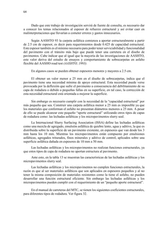 64
Dado que este trabajo de investigación servirá de fuente de consulta, es necesario dar
a conocer los temas relacionados al espesor de refuerzo estructural y así evitar caer en
malinterpretaciones que llevarían a cometer errores y gastos innecesarios.
Según AASHTO 93 la carpeta asfáltica comienza a aportar estructuralmente a partir
de 2.5 cm de espesor, es decir para requerimientos desde 0.425 de capacidad estructural.
Este espesor también es el mínimo necesario para poder tener serviciabilidad y funcionalidad
del pavimento con el tránsito más bajo que puede tener una carretera en el diseño de
pavimentos. Cabe indicar que al igual que la mayoría de las investigaciones de AASHTO,
este valor deriva del estudio de ensayos y comportamiento de sobrecarpetas en asfalto
flexible del AASHO road test (AASHTO, 1993).
En algunos casos se pueden obtener espesores menores y mayores a 2.5 cm.
El obtener un valor menor a 25 mm en el diseño de sobrecarpetas, indica que el
pavimento tiene una necesidad mínima de apoyo estructural. Esta necesidad puede verse
provocada por la deflexión que sufre el pavimento a consecuencia del debilitamiento de su
capa de rodadura o debido a pequeñas fallas en su superficie, en tal caso, la corrección de
esta necesidad estructural está orientada a mejorar la superficie.
Sin embargo es necesario cumplir con la necesidad de la “capacidad estructural” por
más pequeña que sea. Construir una carpeta asfáltica menor a 25 mm es imposible ya que
los materiales que conforman el asfalto no presentan diámetros menores a 25 mm. A pesar
de ello se puede alcanzar este pequeño “aporte estructural” utilizando otros tipos de capas
de rodadura como: las lechadas asfálticas y los micropavimentos slurry seal.
La Internacional Slurry Surfacing Association (ISSA) define las lechadas asfálticas
como una mezcla de agregado, emulsión asfáltica de quiebre lento, agua y aditivo, la que es
distribuida sobre la superficie de un pavimento existente, en espesores que van desde los 3
mm hasta los 10 mm. Mientras los micropavimentos están compuesto por emulsiones
asfálticas, agregados triturados, finos minerales y aditivo de control, aplicados sobre una
superficie asfáltica dañada en espesores de 10 mm a 50 mm.
Las lechadas asfálticas y los micropavimentos no realizan funciones estructurales, ya
que estos tipos de capa de rodadura no aportan estructura al pavimento.
Ante esto, en la tabla 13 se muestran las características de las lechadas asfálticas y los
micropavimentos slurry seal.
Las lechadas asfálticas y los micropavimentos no cumplen funciones estructurales, la
razón es que al ser materiales asfálticos que son aplicados en espesores pequeños y al no
tener la misma composición de materiales resistentes como la tiene el asfalto, no pueden
desarrollar una función estructural eficiente. Sin embargo las lechadas asfálticas y los
micropavimentos pueden cumplir con el requerimiento de un “pequeño aporte estructural”.
En el manual de carreteras del MTC, se tienen los siguientes coeficientes estructurales,
para diferentes tipos de rodadura. Ver figura 32.
 