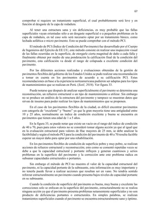 67
comprobar si requiere un tratamiento superficial, el cual probablemente será leve y en
función al desgaste de la capa de rodadura.
Al tener una estructura sana y sin deficiencias, es muy probable que las fallas
superficiales vayan orientadas sólo a un desgaste superficial o a pequeños problemas en la
capa de rodadura, en tal caso solo será necesario optar por un tratamiento básico, como
lechada asfáltica o micro pavimento. Esto se puede comprobar con el método PCI.
El método de PCI (Índice de Condición del Pavimento) fue desarrollado por el Cuerpo
de Ingenieros del Ejército de EE.UU, este método consiste en realizar una inspección visual
de las fallas ocurridas en la superficie, de otorgarle cierta magnitud de daño a cada falla y
finalmente obtener por medio de una ponderación la calificación final de la condición del
pavimento, esta calificación va desde el rango de colapsada a excelente condición del
pavimento.
Por las diferentes acciones realizadas y evaluaciones obtenidas de la gestión de
pavimentos flexibles del gobierno de los Estados Unidos se pudo realizar una recomendación
a tomar en cuenta en los pavimentos de acuerdo a su calificación PCI. Estas
recomendaciones en base a la experiencia norteamericana pudieron ser adaptas para los tipos
de mantenimientos que se realizan en Perú. (Sotil, 2016). Ver figura 33.
Puede notarse que después de analizar superficialmente el pavimento se determina una
reconstrucción, un refuerzo estructural o un tipo de mantenimiento a utilizar. Sin embargo
no se produce un análisis de la estructura del pavimento y tampoco se muestran datos que
sirvan de insumo para poder realizar los tipos de mantenimientos que se proponen.
En el caso de los pavimentos flexibles de la ciudad, es difícil encontrar pavimentos
con categoría de “excelente” y “bueno” ya que la gran mayoría tiene una antigüedad entre
10 y 25 años, normalmente un índice de condición excelente y buena se encuentra en
pavimentos que tienen una edad de 1 a 5 años.
En la figura 33, se puede notar que existe un vacío en el rango del índice de condición
de 40 a 70, pues para estos valores no se consideró tomar alguna acción ya que al igual que
en la evaluación estructural para valores de Hac mayores de 25 mm, se debe analizar la
factibilidad y según el método PCI para la condición del pavimento de 40 a 70 resulta factible
esperar un mayor daño para optar por una rehabilitación.
En los pavimentos flexibles de condición de superficie pobre y muy pobre, se realizan
acciones de refuerzo estructural y reconstrucción; esto como se comentó repetidas veces se
debe a que la capacidad estructural y portante influyen y generan cuantiosos y serios
problemas en la superficie del pavimento y la corrección ante este problema radica en
subsanar capacidades estructurales o portantes.
Sin embargo el método de PCI no muestra el valor de la capacidad estructural del
pavimento, ni la capacidad portante de la subrasante, esta información es muy importante y
no tenerla puede llevar a realizar acciones que resultan ser en vano. No tendría sentido
reforzar estructuralmente un pavimento cuando presenta bajos niveles de capacidad portante
en su subrasante.
Cuando la condición de superficie del pavimento es buena, muy buena y excelente las
correcciones solo se enfocan en la superficie del pavimento, estructuralmente no se realiza
ninguna acción ya que el pavimento presenta problemas netamentente superficiales y no son
producto de deficiencias portantes o estructurales. En simples palabras, se realizan
tratamientos superficiales cuando el pavimento se encuentra estructuralmente sano y óptimo.
 