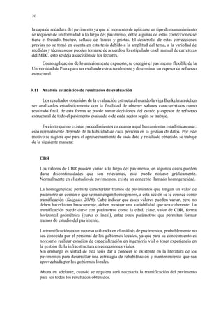 70
la capa de rodadura del pavimento ya que al momento de aplicarse un tipo de mantenimiento
se requiere de uniformidad a lo largo del pavimento, entre algunas de estas correcciones se
tiene el fresado, bacheo, sellado de fisuras y grietas. El desarrollo de estas correcciones
previas no se tomó en cuenta en esta tesis debido a la amplitud del tema, a la variedad de
medidas y técnicas que pueden tomarse de acuerdo a lo estipulado en el manual de carreteras
del MTC, esto se deja a decisión de los lectores.
Como aplicación de lo anteriormente expuesto, se escogió el pavimento flexible de la
Universidad de Piura para ser evaluado estructuralmente y determinar un espesor de refuerzo
estructural.
3.11 Análisis estadístico de resultados de evaluación
Los resultados obtenidos de la evaluación estructural usando la viga Benkelman deben
ser analizados estadísticamente con la finalidad de obtener valores característicos como
resultado final, de esta forma se puede tomar decisiones del estado y espesor de refuerzo
estructural de todo el pavimento evaluado o de cada sector según se trabaje.
Es cierto que no existen procedimientos en cuanto a qué herramientas estadísticas usar;
esto normalmente depende de la habilidad de cada persona en la gestión de datos. Por este
motivo se sugiere que para el aprovechamiento de cada dato y resultado obtenido, se trabaje
de la siguiente manera:
CBR
Los valores de CBR pueden variar a lo largo del pavimento, en algunos casos pueden
darse discontinuidades que son relevantes, esto puede notarse gráficamente.
Normalmente en el estudio de pavimentos, existe un concepto llamado homogeneidad.
La homogeneidad permite caracterizar tramos de pavimentos que tengan un valor de
parámetro en común o que se mantengan homogéneos, a esta acción se le conoce como
tramificación (Salgado, 2016). Cabe indicar que estos valores pueden variar, pero no
deben hacerlo tan bruscamente, deben mostrar una variabilidad que sea coherente. La
tramificación puede darse con parámetros como la edad, clase, valor de CBR, forma
horizontal geométrica (curva o lineal), entre otros parámetros que permitan formar
tramos de estudio del pavimento.
La tramificación es un recurso utilizado en el análisis de pavimentos, probablemente no
sea conocida por el personal de los gobiernos locales, ya que para su conocimiento es
necesario realizar estudios de especialización en ingeniería vial o tener experiencia en
la gestión de la infraestructura en concesiones viales.
Sin embargo es virtud de esta tesis dar a conocer lo existente en la literatura de los
pavimentos para desarrollar una estrategia de rehabilitación y mantenimiento que sea
aprovechada por los gobiernos locales.
Ahora en adelante, cuando se requiera será necesaria la tramificación del pavimento
para los todos los resultados obtenidos.
 