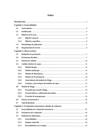 Índice
Introducción.....................................................................................................................................1
Capítulo 1: Generalidades
1.1 Antecedentes ..................................................................................................................... 3
1.2 Justificación ...................................................................................................................... 4
1.3 Objetivo de la tesis............................................................................................................ 4
1.3.1 Objetivo general ........................................................................................................4
1.3.2 Objetivo específico.....................................................................................................5
1.4 Metodología de aplicación ............................................................................................... 5
1.5 Organización de la tesis ................................................................................................... 6
Capítulo 2: Marco teórico
2.1 Definición de pavimento .................................................................................................. 7
2.2 Pavimentos flexibles......................................................................................................... 7
2.3 Sistema de análisis.......................................................................................................... 10
2.4 Análisis elástico de capas............................................................................................... 12
2.4.1 Modelo bicapa......................................................................................................... 13
2.4.2 Modelo multicapa................................................................................................... 14
2.4.3 Modelo de Boussinesq............................................................................................ 14
2.4.4 Modelo de Westergaard......................................................................................... 16
2.4.5 Antecedentes del modelo de Hogg......................................................................... 17
2.4.6 Ventajas y desventajas del análisis de capas........................................................ 17
2.5 Modelo de Hogg.............................................................................................................. 17
2.5.1 Ecuación que resuelve Hogg.................................................................................. 19
2.5.2 Características y utilización del modelo............................................................... 21
2.5.3 Creación de nomogramas ...................................................................................... 23
2.6 Ensayo no destructivo.................................................................................................... 29
2.7 Viga Benkelman.............................................................................................................. 32
Capítulo 3: Evaluación estructural y diseño de refuerzo
3.1 Generalidades de evaluación estructural ..................................................................... 35
3.2 Parámetros de evaluación.............................................................................................. 36
3.3 Medición de deflexiones................................................................................................. 36
3.3.1 Generalidades ......................................................................................................... 36
3.3.2 Equipo requerido.................................................................................................... 36
3.3.3 Procedimiento en el campo.................................................................................... 37
 