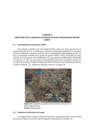 Capítulo 4
Aplicación de la evaluación estructural al tramo del pavimento flexible
UDEP
4.1 Generalidades del pavimento UDEP
El pavimento evaluado en la Universidad de Piura, abarca un tramo que inicia en la
puerta de entrada de la Av. Las Palmeras y termina en la puerta principal de la Av. Country.
El tramo comprende un ancho de carril de 3.00 m, una longitud de aproximadamente de 1.15
km y se encuentra asentado en un terreno de granos medios a finos. El modelo de carga
utilizado en el pavimento es de 18000 libras, con una presión de inflado 80 psi obteniendo
un valor de 𝐴𝐴 = 10.7 cm, de acuerdo al procedimiento descrito en el capítulo anterior. Se
consideró de acuerdo al modelo de Hogg un módulo de Poisson de la subrasante equivalente
a 0.40 y la relación
𝐻𝐻
𝐿𝐿0
= 10 para los cálculos a realizar. Ver figura 36.
Figura 36. Ubicación geográfica del pavimento evaluado de la
Universidad de Piura.
Fuente: Google Earth.
4.2 Medición de deflexiones de campo
Las mediciones de campo se efectuaron usando la viga Benkelman de la Universidad
de Piura (ver figura 37), la cual tiene las siguientes características (ver tabla 16):
 