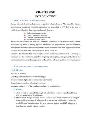 CHAPTER ONE
INTRODUCTION
1.1 BACK GROUND OF THE ORGANIZATION
Samara university finance and economic cooperation office is found in Afar around the Samara
town. Samara finance and economic cooperation was established in 1999 E.C, at the time of
establishment it has four departments, and namely these are:
Budget management group
Finance management group
Purchase management group and
Audit management group
Samara university finance and economic cooperative office is one of the government office found
in the district by which its primary objective is to finance and budget various economic and social
development in the University finance and Economic cooperative has been supporting different
sectors in the university like, Education sector, Health sector, etc.
Generally, the office has been supporting the socio-Economic development of the University in
particular, and the country. In general by preparing various plans, strategies, and policies and
implementing this plans and strategies in accordance to the rule and regulation of the organization.
1.2. CARDINAL ISSUES OF THE ORGANIZATION
1.2.1. Mission:
Wise use of resource
Collecting work day revenue and expanding it
Implementation of plan based on relevant information.
Enhancing resource that allocating in woreda.
Improving productivity of the woreda in excellence or sustainable way.
1.2,2. Vision :
 when poverty is eradicated through self reliant own resource way of establishing
effective and efficient development
 The vision of Dangila woreda finance and economic development was To bring an
integrated &sustainable development & to see woreda utilizing the resource in
profitable way Transformation five year plan and making into 2017 all people of
town become meddle income earning
 