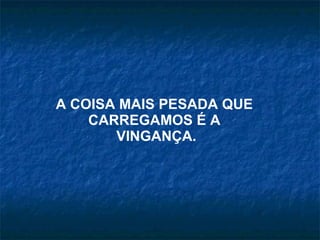 A COISA MAIS PESADA QUE  CARREGAMOS É A  VINGANÇA. 