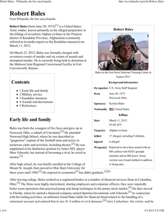 Robert Bales - Wikipedia, the free encyclopedia                                                    http://en.wikipedia.org/wiki/Robert_Bales




         From Wikipedia, the free encyclopedia

         Robert Bales (born June 30, 1973)[1] is a United States
         Army soldier, known primarily as the alleged perpetrator in                          Robert Bales
         the killings of seventeen Afghan civilians in the Panjwai
         district of Kandahar Province, Afghanistan (commonly
         referred to in media reports as the Kandahar massacre) on
         March 11, 2012.

         On March 23, 2012, Bales was formally charged with
         seventeen counts of murder and six counts of assault and
         attempted murder. He is currently being held in detention at
         the Midwest Joint Regional Correctional Facility in Fort
         Leavenworth, Kansas.
                                                                              Bales at the Fort Irwin National Training Center in
                                                                                                 August 2011

                                                                                           Background information

                                                                             Occupation U.S. Army Staff Sergeant
                 1 Early life and family
                 2 Military service                                          Born          June 30, 1973
                 3 Kandahar massacre                                                       Norwood, Ohio
                 4 Awards and decorations                                    Spouse(s)     Karilyn Bales
                 5 References
                                                                             Nationality       United States

                                                                                                   Killings

                                                                             Date          March 11, 2012
                                                                                           03:00 AFT
         Bales was born the youngest of five boys and grew up in
                                                                             Target(s)     Afghan civilians
         Norwood, Ohio, a suburb of Cincinnati.[2] He attended
         Norwood High School, where he was described as                      Killed        17 alleged, including 9 children
         "gregarious" captain of the football team and active in             Injured       6 alleged
         numerous clubs and activities, including theater.[2] He was
                                                                             Weapon(s) Reported to have been armed with an
         supplanted in his linebacker position by future NFL player
         Marc Edwards, but instead of becoming a rival, he acted as                    M4 carbine with M203 grenade
                                                                                           launcher and an M9 pistol. Some
         mentor.[2]
                                                                                           victims were found stabbed in addition
         After high school, he was briefly enrolled at the College of                   to being shot.
         Mount St. Joseph, then moved to Ohio State University for
         three years until 1996.[2] He majored in economics[2] but didn't graduate.[3][4]

         After leaving college, Bales worked as a registered broker at a number of financial services firms in Columbus,
         Ohio.[5] The firms were highly interrelated, sharing employees and corporate officers; they were reputedly
         boiler room operations that practiced pump and dump techniques in the penny stock market.[5] He then moved
         to Florida, where he started a financial company named Spartina Investments with Edwards.[5] In connection
         with his trading activities, an arbitrator found Bales liable for financial fraud related to the handling of a
         retirement account and ordered him to pay $1.4 million in civil damages.[6] Gary Liebschner, the victim, said he

1 of 4                                                                                                                        4/3/2012 9:25 PM
 